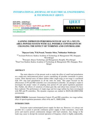 International Journal of Electrical Engineering and Technology (IJEET), ISSN 0976 –
6545(Print), ISSN 0976 – 6553(Online) Volume 4, Issue 2, March – April (2013), © IAEME
459
GAINING IMPROVED PERFORMANCES OF AGC IN A MULTI-
AREA POWER SYSTEM WITH ALL POSSIBLE CONSTRAINTS BY
CHANGING THE EFFECT OF TURBINES AND CONTROLLERS
1
Dipayan Guha, 2
P.K.Prasad, 3
Somalee Mitra, 4
Subhankar Mukherjee
1,3
Assistant Professor, Kanksa Academy of Technology & Management-TIG, Durgapur,
West Bengal
2
Principal, Abacus Technology and Management, Hooghly, West Bengal
3
Final Year Student, Kanksa Academy of Technology & Management-TIG, Durgapur, West
Bengal
ABSTRACT
The main objective of the present work to study the effect of small load perturbation
on a multi-area interconnected power system considering all possible constraints in power
system. Three thermal areas of reheat turbine either single-stage or two-stage is considered
with 10% step load perturbation in all the units for study. This paper focused on the
effectiveness of PI and PID controller over conventional I-controller. An attempt is made to
investigate the proper values of sampling time period (T) and speed regulation parameter
(Ri). Further, the effects of variations of reheat gain (Kr) and reheat time constant (Tr) have
been explored. The performance of single-stage and two-stage turbine has been investigated
with PID and PI controllers. The dynamic responses are studied in MATLAB-SIMULINK
environment.
INDEX TERMS: Automatic Generation Control, PI and PID controllers, two stage turbine,
effect of speed regulation parameter, effect of Kr and Tr , SIMULINK.
INTRODUCTION
Everyone expect uninterrupted power supply for their use. However, it is always not
possible for a system to provide continuous power supply to their consumers, since both
active and reactive powers continuously changes with load variations. Any change in the
loads may cause to disrupt the nominal operation of frequency which is highly undesirable,
INTERNATIONAL JOURNAL OF ELECTRICAL ENGINEERING
& TECHNOLOGY (IJEET)
ISSN 0976 – 6545(Print)
ISSN 0976 – 6553(Online)
Volume 4, Issue 2, March – April (2013), pp. 459-469
© IAEME: www.iaeme.com/ijeet.asp
Journal Impact Factor (2013): 5.5028 (Calculated by GISI)
www.jifactor.com
IJEET
© I A E M E
 