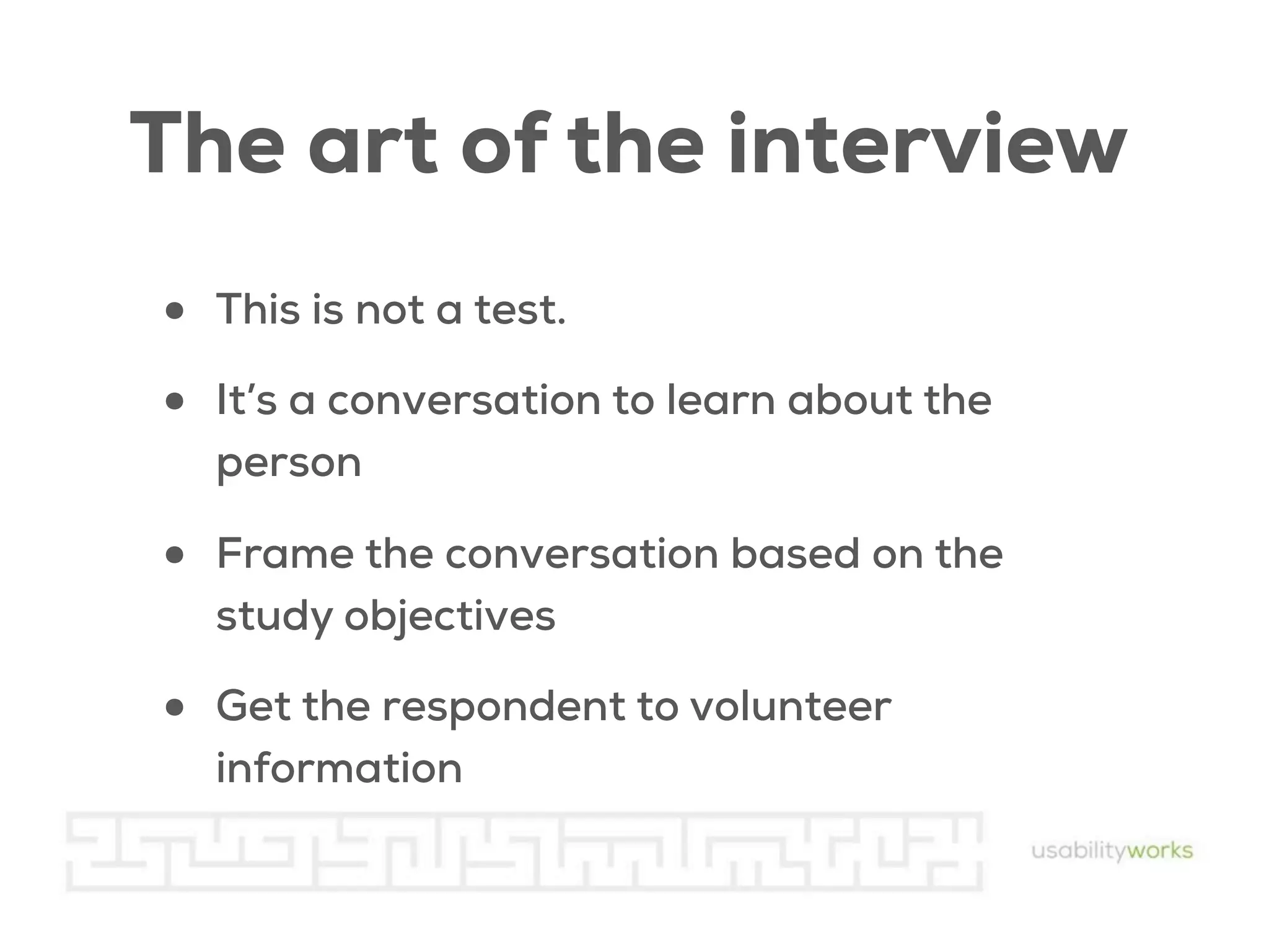 The art of the interview
•
•

This is not a test.

•

Frame the conversation based on the
study objectives

•

Get the respondent to volunteer
information

It’s a conversation to learn about the
person

 