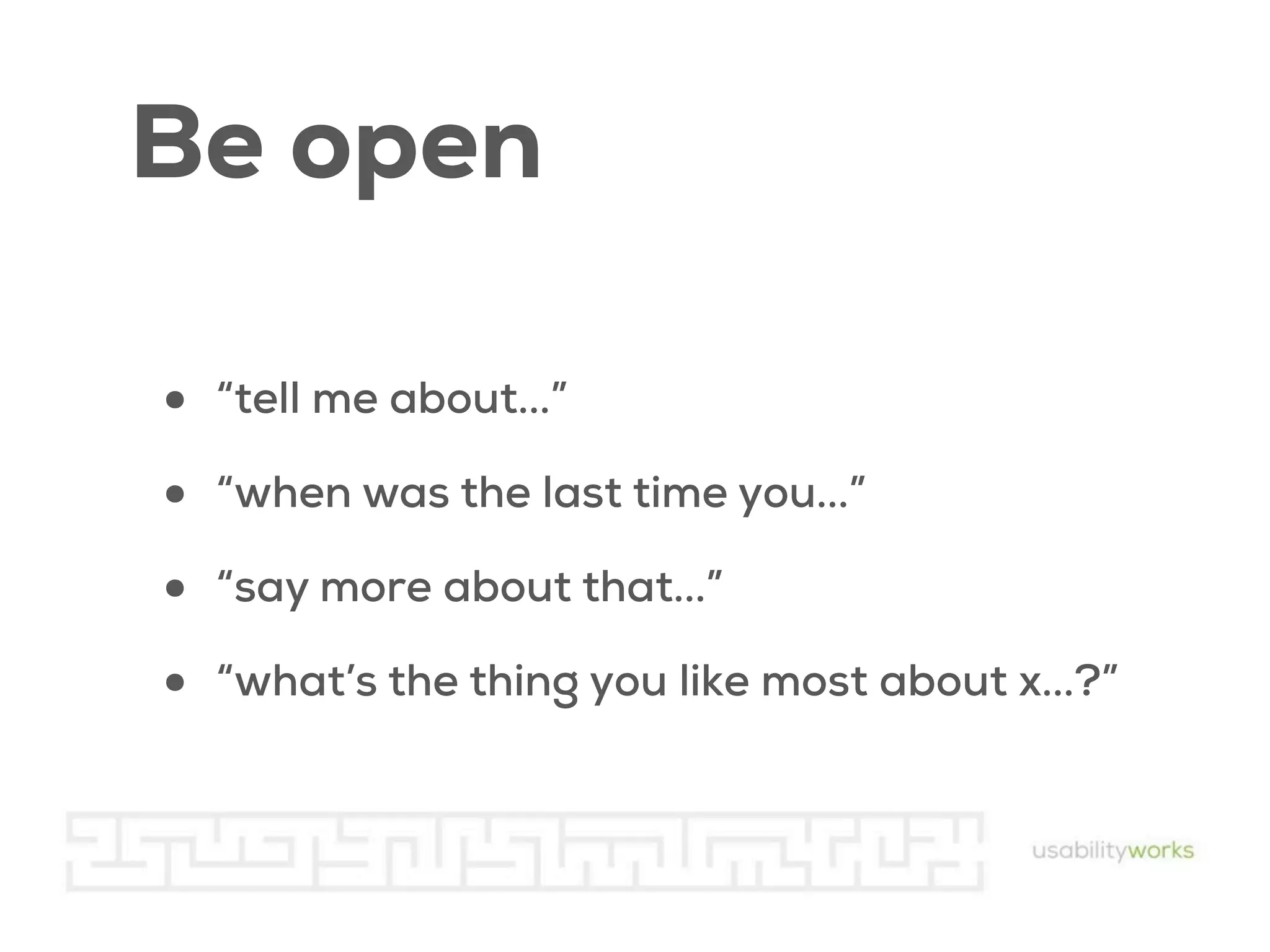 Be open
•
•
•
•

“tell me about...”
“when was the last time you...”
“say more about that...”
“what’s the thing you like most about x...?”

 