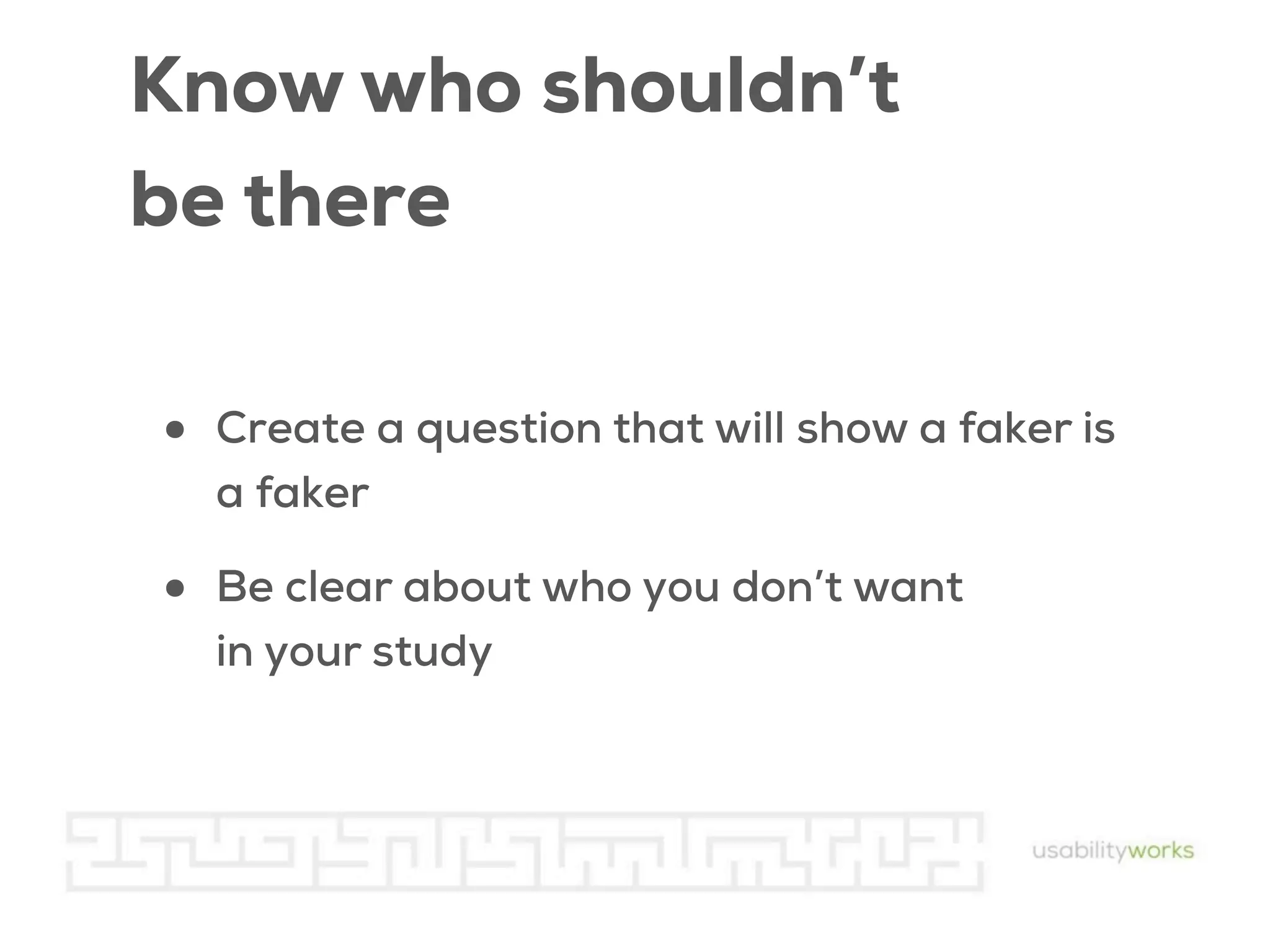 Know who shouldn’t
be there
•

Create a question that will show a faker is
a faker

•

Be clear about who you don’t want
in your study

 