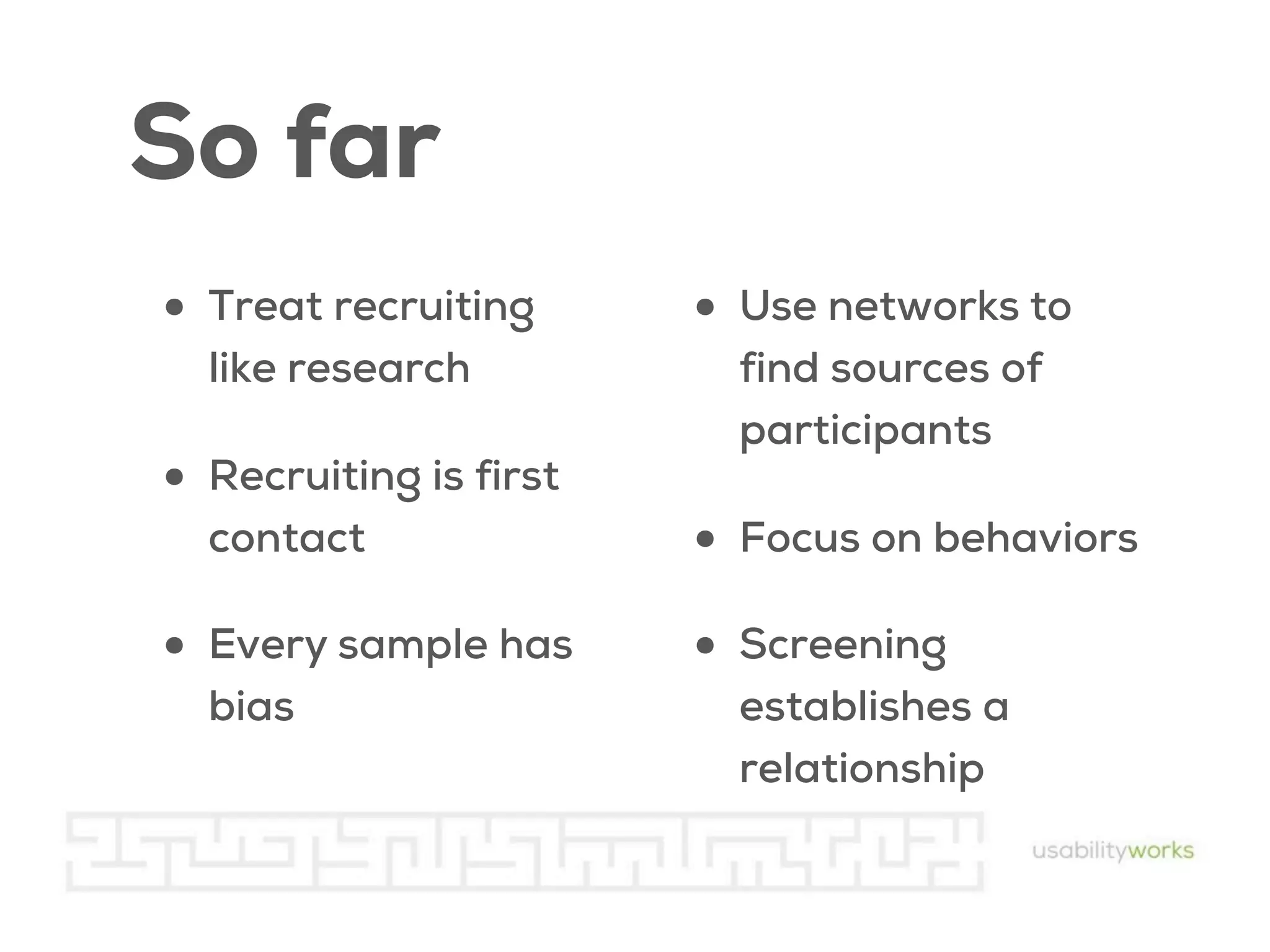 So far
• Treat recruiting
like research

• Recruiting is first
contact

• Every sample has
bias

• Use networks to
find sources of
participants

• Focus on behaviors
• Screening
establishes a
relationship

 