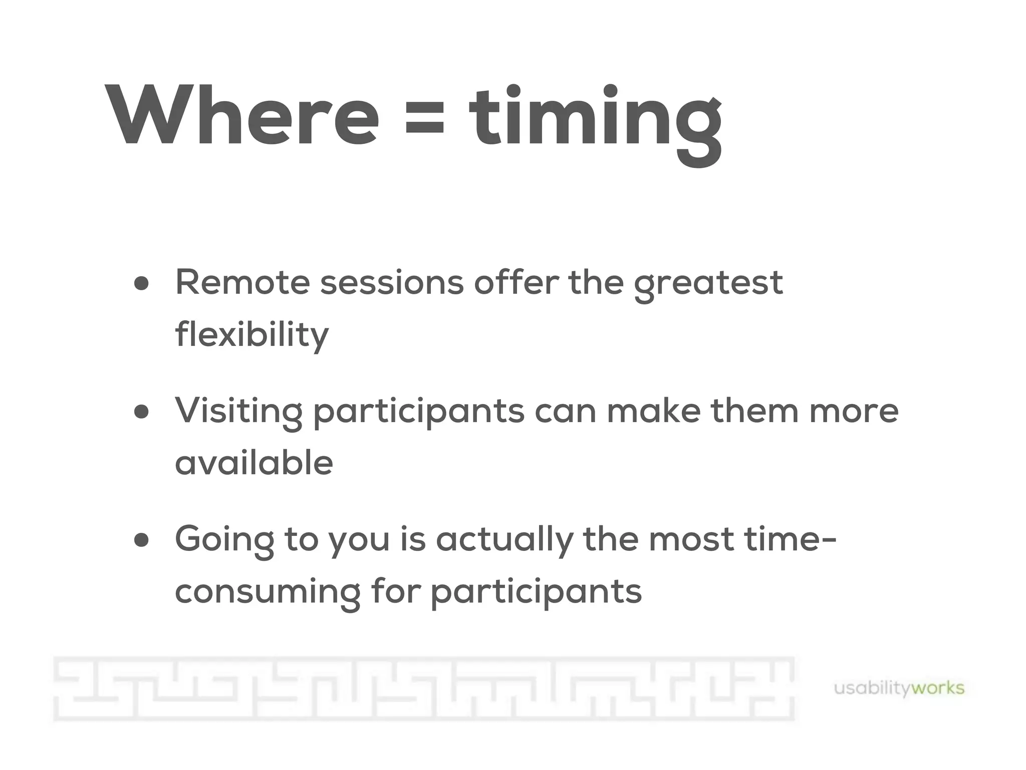 Where = timing
•

Remote sessions offer the greatest
flexibility

•

Visiting participants can make them more
available

•

Going to you is actually the most timeconsuming for participants

 