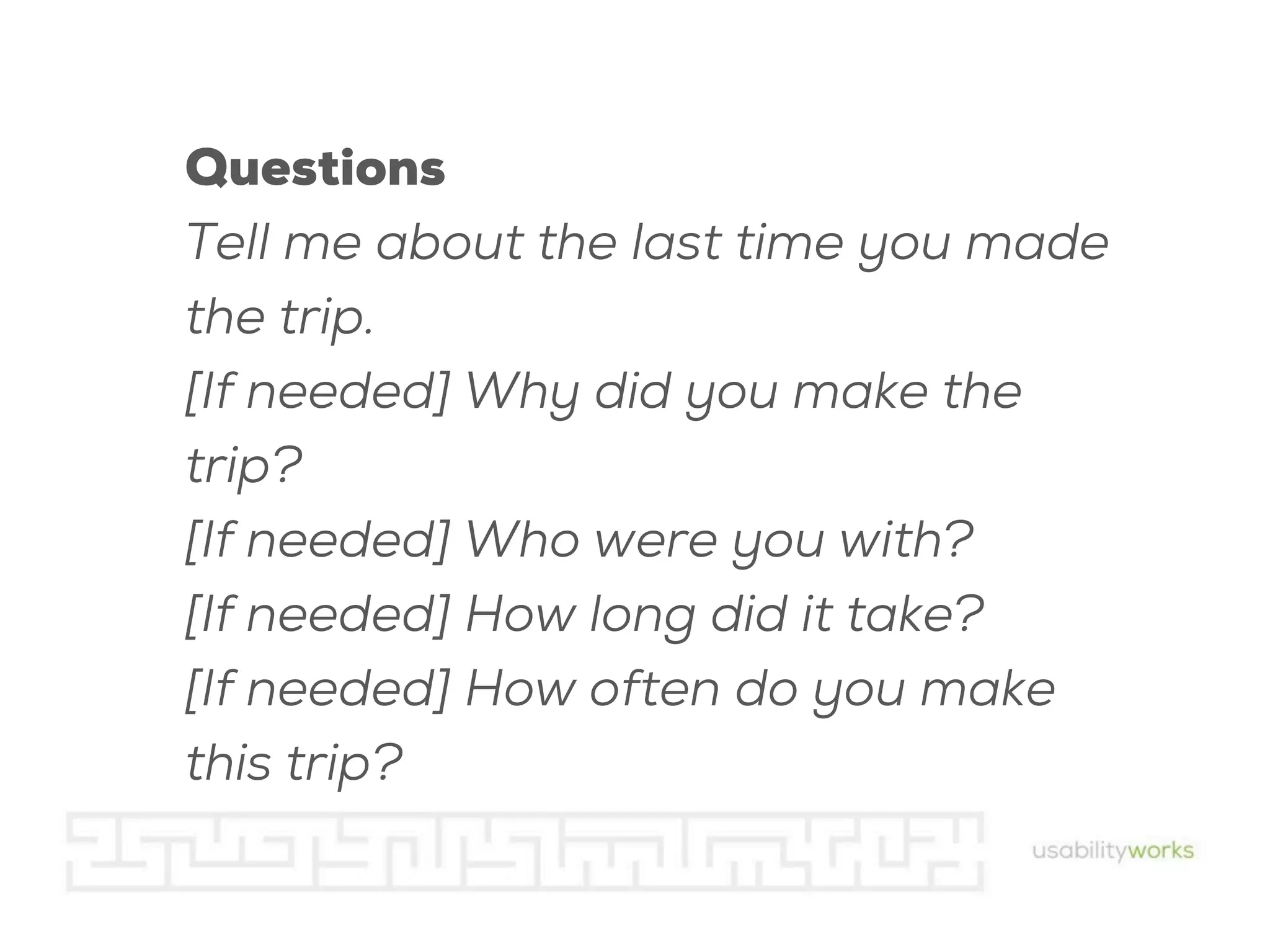 Questions
Tell me about the last time you made
the trip.
[If needed] Why did you make the
trip?
[If needed] Who were you with?
[If needed] How long did it take?
[If needed] How often do you make
this trip?

 