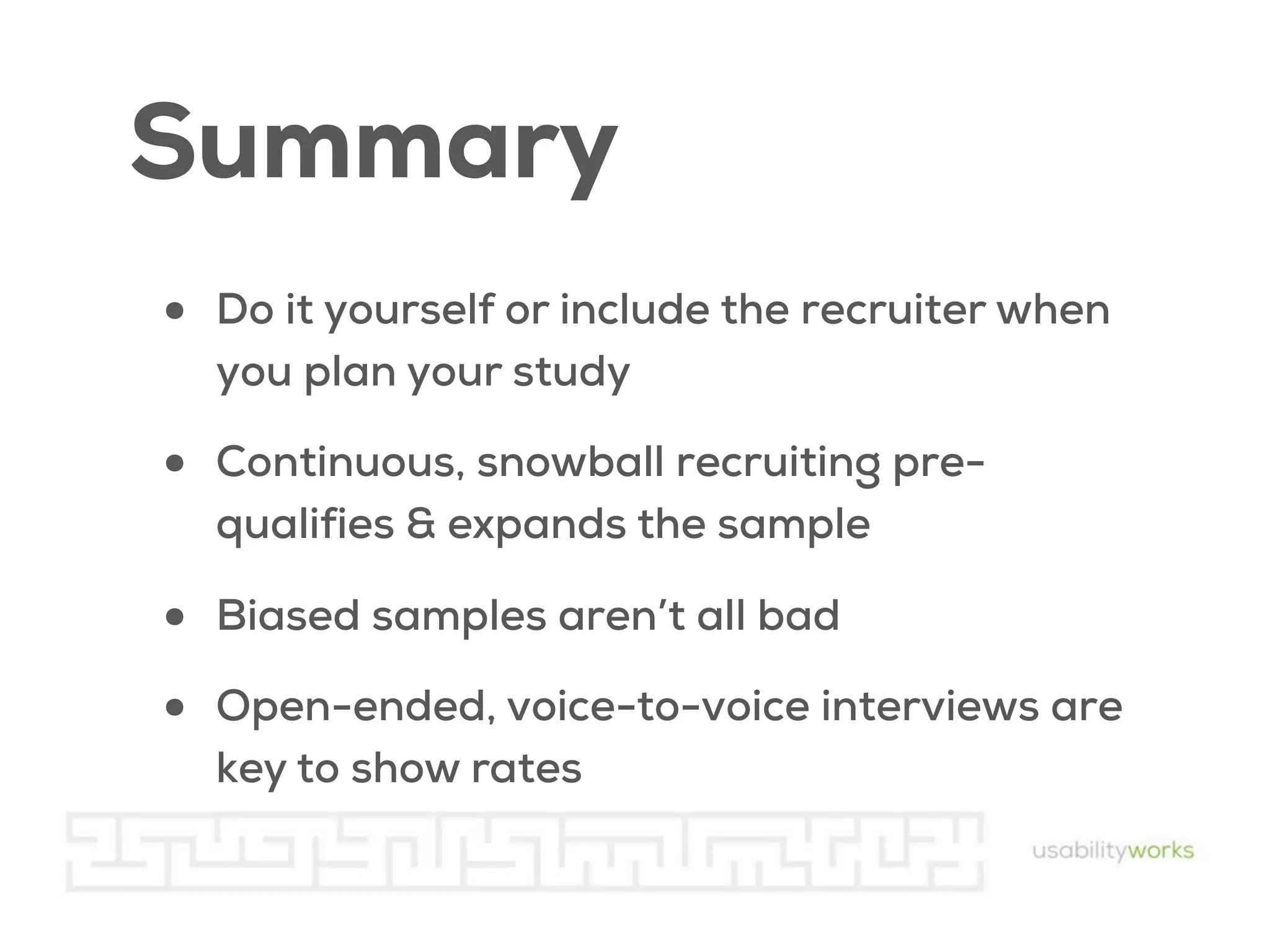 Summary
•

Do it yourself or include the recruiter when
you plan your study

•

Continuous, snowball recruiting prequalifies & expands the sample

•
•

Biased samples aren’t all bad
Open-ended, voice-to-voice interviews are
key to show rates

 
