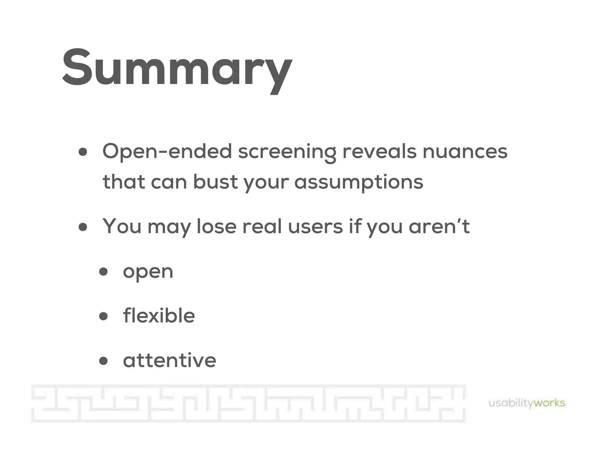 Summary
•

Open-ended screening reveals nuances
that can bust your assumptions

•

You may lose real users if you aren’t

•
•
•

open
flexible
attentive

 