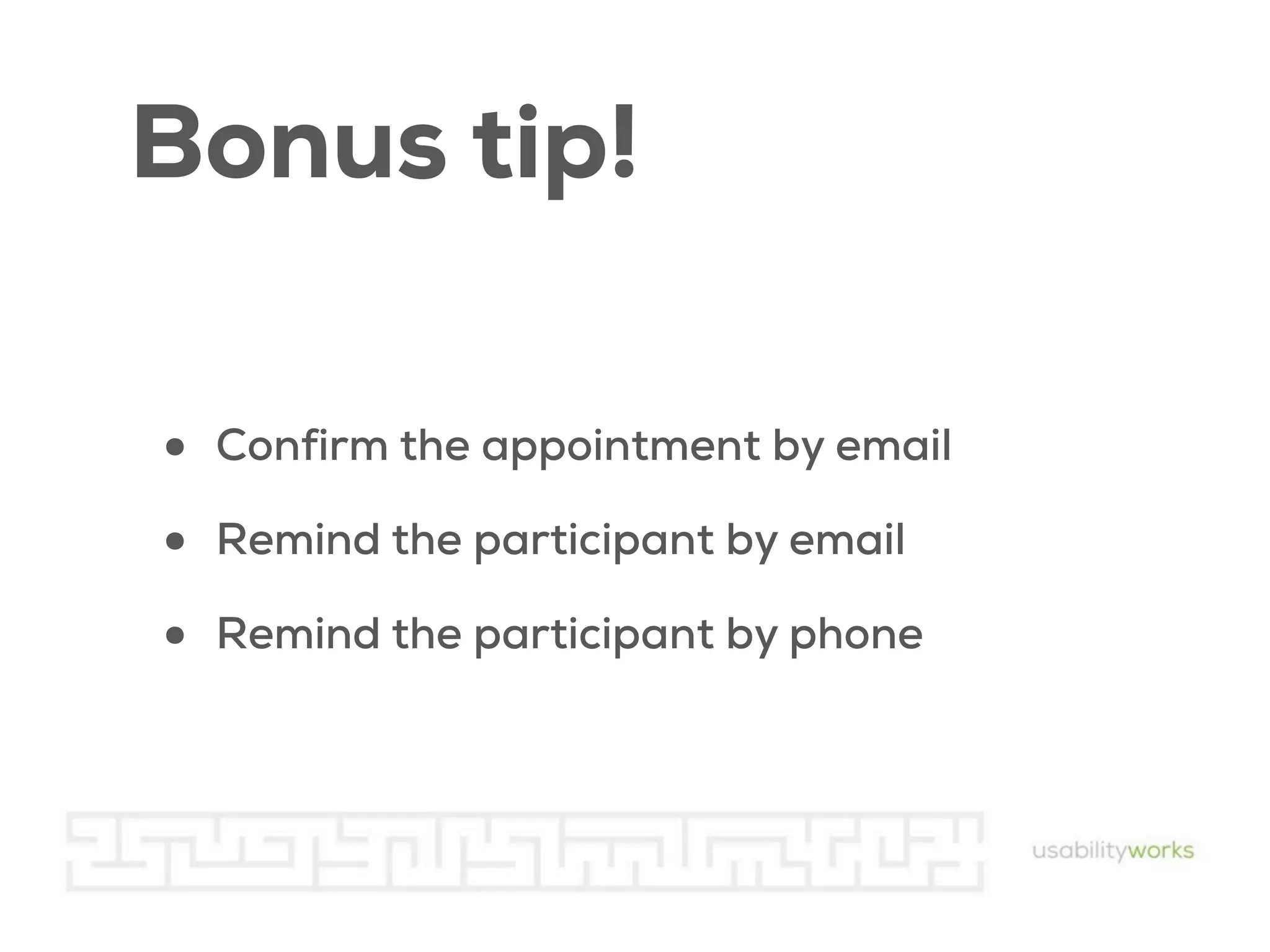 Bonus tip!
•
•
•

Confirm the appointment by email
Remind the participant by email
Remind the participant by phone

 