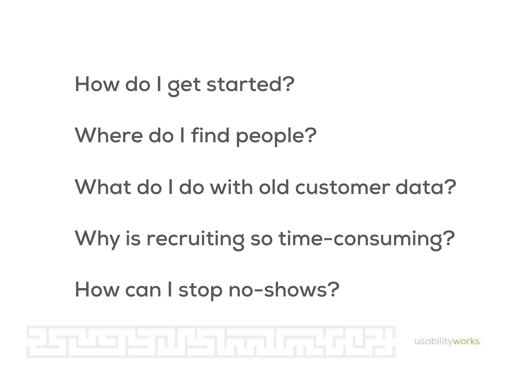 How do I get started?
Where do I find people?
What do I do with old customer data?
Why is recruiting so time-consuming?
How can I stop no-shows?

 