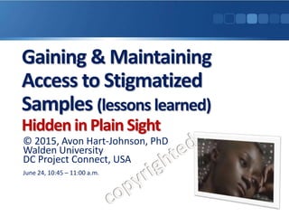 Gaining & Maintaining
Access to Stigmatized
Samples (lessons learned)
Hidden in Plain Sight
© 2015, Avon Hart-Johnson, PhD
Walden University
DC Project Connect, USA
June 24, 10:45 – 11:00 a.m.
 