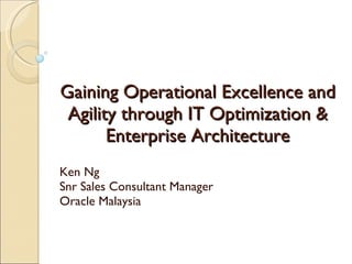 Gaining Operational Excellence and Agility through IT Optimization & Enterprise Architecture Ken Ng Snr Sales Consultant Manager  Oracle Malaysia 