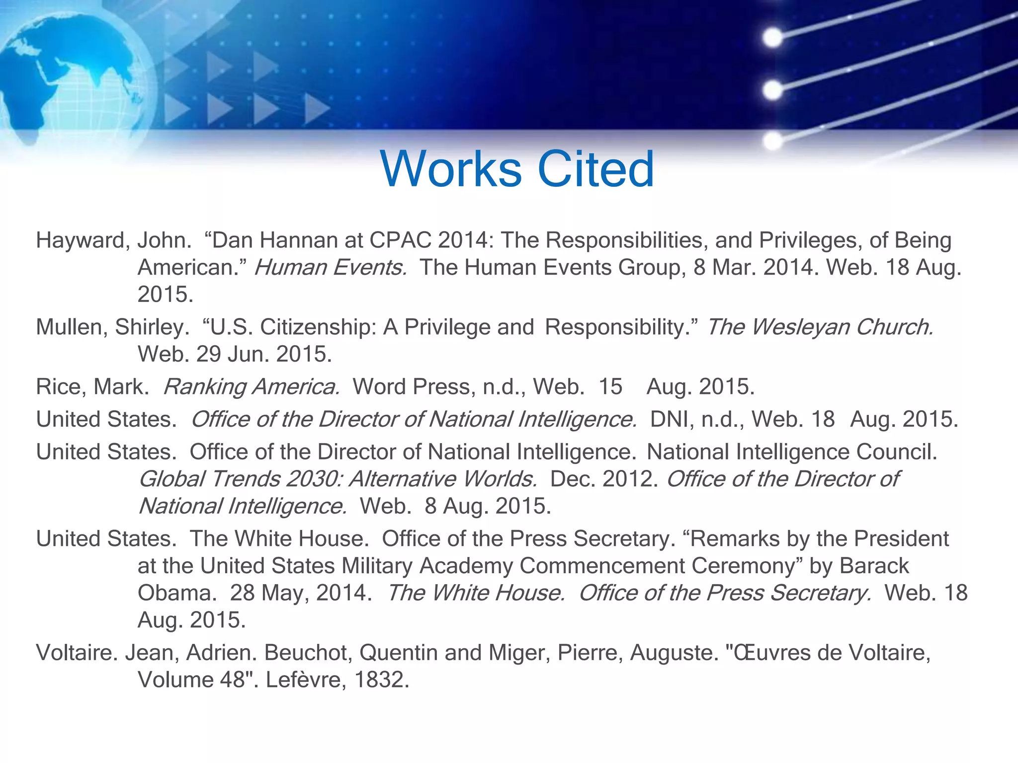 Works Cited
Hayward, John. “Dan Hannan at CPAC 2014: The Responsibilities, and Privileges, of Being
American.” Human Events. The Human Events Group, 8 Mar. 2014. Web. 18 Aug.
2015.
Mullen, Shirley. “U.S. Citizenship: A Privilege and Responsibility.” The Wesleyan Church.
Web. 29 Jun. 2015.
Rice, Mark. Ranking America. Word Press, n.d., Web. 15 Aug. 2015.
United States. Office of the Director of National Intelligence. DNI, n.d., Web. 18 Aug. 2015.
United States. Office of the Director of National Intelligence. National Intelligence Council.
Global Trends 2030: Alternative Worlds. Dec. 2012. Office of the Director of
National Intelligence. Web. 8 Aug. 2015.
United States. The White House. Office of the Press Secretary. “Remarks by the President
at the United States Military Academy Commencement Ceremony” by Barack
Obama. 28 May, 2014. The White House. Office of the Press Secretary. Web. 18
Aug. 2015.
Voltaire. Jean, Adrien. Beuchot, Quentin and Miger, Pierre, Auguste. "Œuvres de Voltaire,
Volume 48". Lefèvre, 1832.
 