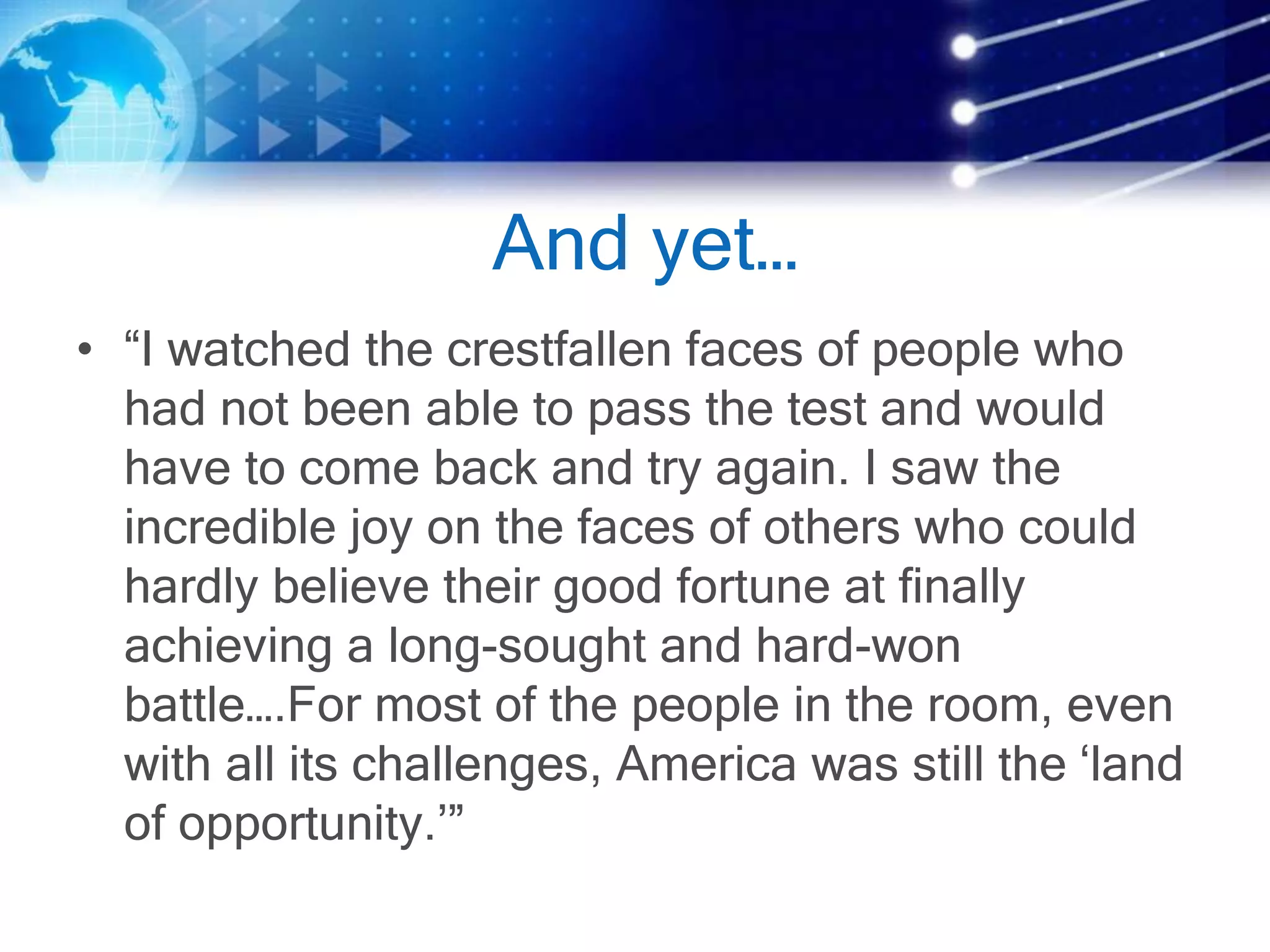 And yet…
• “I watched the crestfallen faces of people who
had not been able to pass the test and would
have to come back and try again. I saw the
incredible joy on the faces of others who could
hardly believe their good fortune at finally
achieving a long-sought and hard-won
battle….For most of the people in the room, even
with all its challenges, America was still the ‘land
of opportunity.’”
 