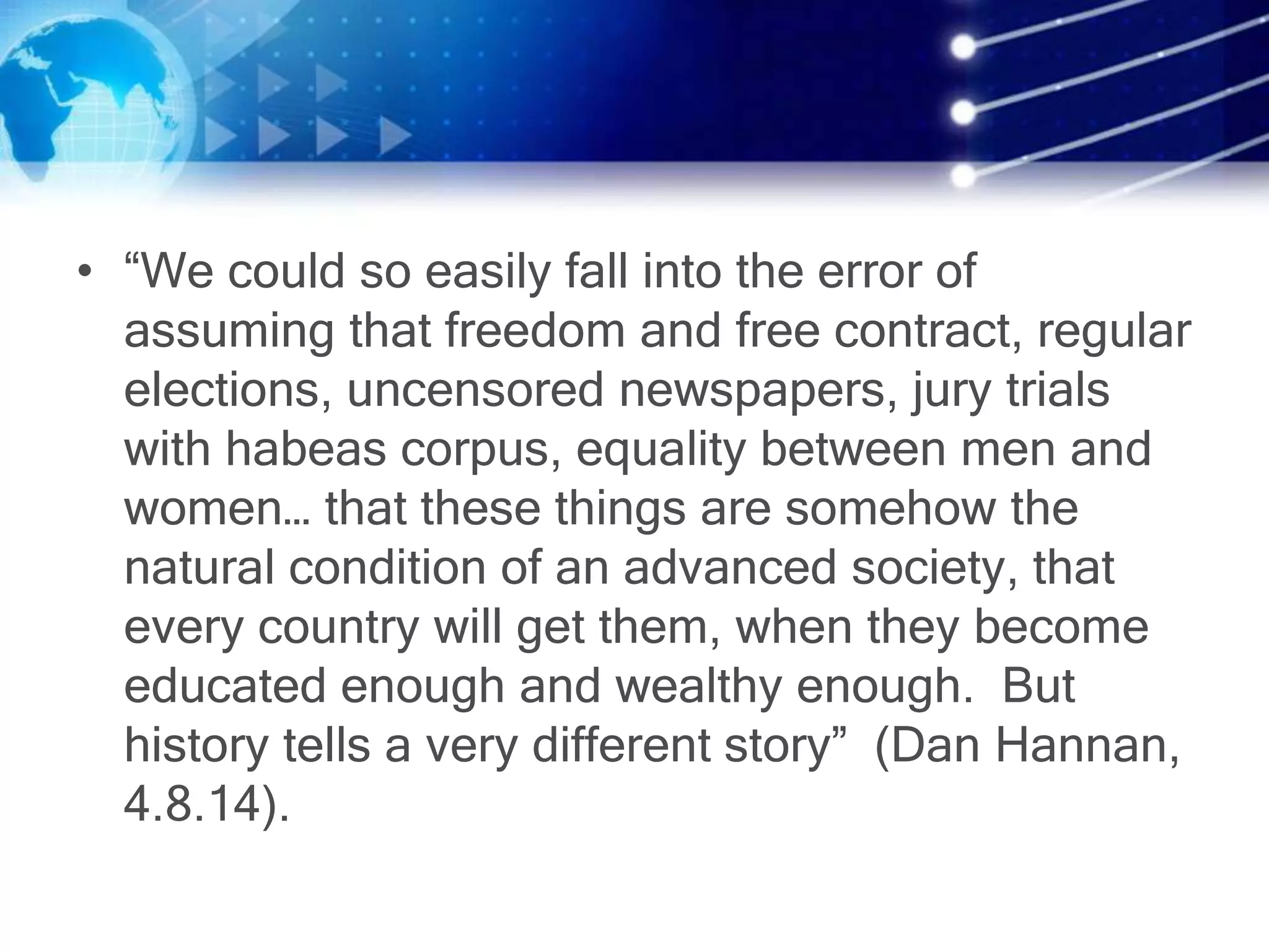 • “We could so easily fall into the error of
assuming that freedom and free contract, regular
elections, uncensored newspapers, jury trials
with habeas corpus, equality between men and
women… that these things are somehow the
natural condition of an advanced society, that
every country will get them, when they become
educated enough and wealthy enough. But
history tells a very different story” (Dan Hannan,
4.8.14).
 
