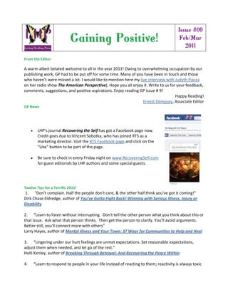 Issue #09
                            Gaining Positive!                                             Feb/Mar
                                                                                            2011
From the Editor 

A warm albeit belated welcome to all in the year 2011! Owing to overwhelming occupation by our 
publishing work, GP had to be put off for some time. Many of you have been in touch and those 
who haven’t were missed a lot. I would like to mention here my live interview with Judyth Piazza 
on her radio show The American Perspective). Hope you all enjoy it. Write to us for your feedback, 
comments, suggestions, and positive aspirations. Enjoy reading GP issue # 9!          
                                                                                       Happy Reading! 
                                                                 Ernest Dempsey, Associate Editor 
GP News 




       LHP’s journal Recovering the Self has got a Facebook page now. 
        Credit goes due to Vincent Sobotka, who has joined RTS as a 
        marketing director. Visit the RTS Facebook page and click on the 
        “Like” button to be part of the page. 
          
       Be sure to check in every Friday night on www.RecoveringSelf.com 
        for guest editorials by LHP authors and some special guests. 




Twelve Tips for a Terrific 2011! 
 1.      "Don't complain. Half the people don't care, & the other half think you've got it coming!" 
Dirk Chase Eldredge, author of You’ve Gotta Fight Back! Winning with Serious Illness, Injury or 
Disability 
  
2.      “Learn to listen without interrupting.  Don't tell the other person what you think about this or 
that issue.  Ask what that person thinks.  Then get the person to clarify. You'll avoid arguments.  
Better still, you'll connect more with others” 
Larry Hayes, author of Mental Illness and Your Town: 37 Ways for Communities to Help and Heal 
  
3.      “Lingering under our hurt feelings are unmet expectations. Set reasonable expectations, 
adjust them when needed, and let go of the rest.” 
Holli Kenley, author of Breaking Through Betrayal: And Recovering the Peace Within 
  
4.      “Learn to respond to people in your life instead of reacting to them; reactivity is always toxic 
 