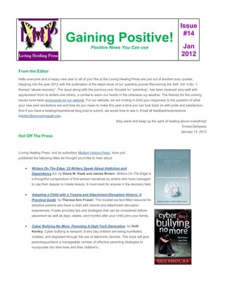 Issue
                                                                                                                    #14
                                  Gaining Positive!                                                                 Jan
                                                     Positive News You Can use
                                                                                                                    2012

From the Editor
Hello everyone and a happy new year to all of you! We at the Loving Healing Press are just out of another busy quarter,
stepping into the year 2012 with the publication of the latest issue of our quarterly journal Recovering the Self, Vol. 4 No. 1,
themed “abuse-recovery”. The issue along with the previous one, focused on “parenting”, has been received very-well with
appreciation from its writers and others, a cordial to warm our hearts in the otherwise icy weather. The themes for the coming
issues have been announced on our website. For our website, we are inviting in brief your responses to the question of what
your new year resolutions are and how do you mean to make this year a time you can look back on with pride and satisfaction.
And if you have a healing/inspirational blog post to submit, we would love to see it. Email all feedback/submissions
toeditor@recoveringself.com.
                                                                      Stay warm and keep up the spirit of healing above everything!
                                                                                                                    Ernest Dempsey
                                                                                                                   January 14, 2012
Hot Off The Press



Loving Healing Press, and its subsidiary Modern History Press, have just
published the following titles we thought you'd like to hear about:


        Writers On The Edge: 22 Writers Speak About Addiction and
         Dependency Ed. by Diana M. Raab and James Brown: Writers On The Edge is
         a thoughtful compendium of first-person narratives by writers who have managed
         to use their despair to create beauty. A must-read for anyone in the recovery field.


        Adopting a Child with a Trauma and Attachment Disruption History: A
         Practical Guide by Theresa Ann Fraser: This booklet isa fact-filled resource for
         adoptive parents who have a child with trauma and attachment disruption
         experiences. Fraser provides tips and strategies that can be considered before
         placement as well as days, weeks, and months after your child joins your family.


        Cyber Bullying No More: Parenting A High Tech Generation by Holli
         Kenley: Cyber bullying is rampant. Every day children are being humiliated,
         violated, and degraded through the use of electronic devices. This book will give
         parents/guardians a manageable number of effective parenting strategies to
         incorporate into their lives and their children's..
 