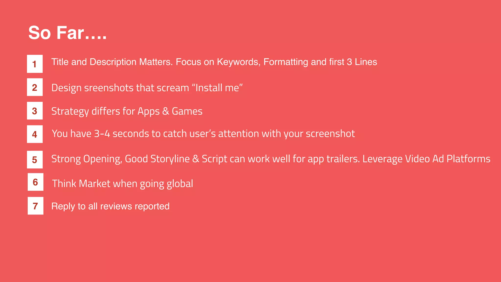 So Far….
1
2
3
4
Design sreenshots that scream “Install me”
You have 3-4 seconds to catch user’s attention with your screenshot
Strategy differs for Apps & Games
Title and Description Matters. Focus on Keywords, Formatting and first 3 Lines
5 Strong Opening, Good Storyline & Script can work well for app trailers. Leverage Video Ad Platforms
6 Think Market when going global
Reply to all reviews reported7
 
