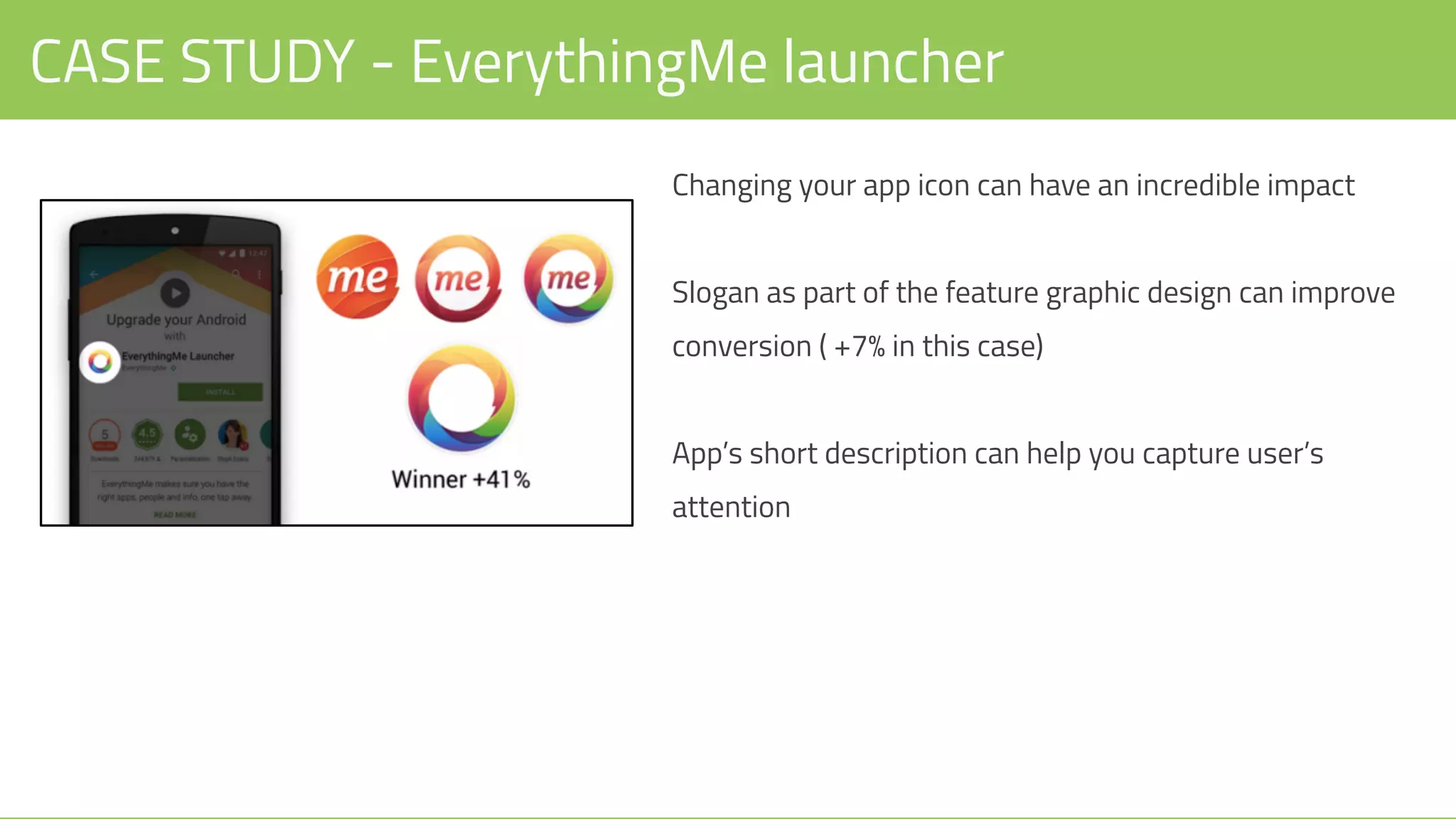 CASE STUDY - EverythingMe launcher
Changing your app icon can have an incredible impact
Slogan as part of the feature graphic design can improve
conversion ( +7% in this case)
App’s short description can help you capture user’s
attention
 
