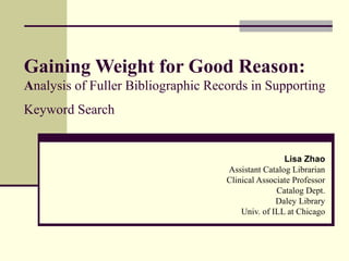 Gaining Weight for Good Reason:
Analysis of Fuller Bibliographic Records in Supporting
Keyword Search


                                                    Lisa Zhao
                                    Assistant Catalog Librarian
                                    Clinical Associate Professor
                                                  Catalog Dept.
                                                  Daley Library
                                        Univ. of ILL at Chicago
 