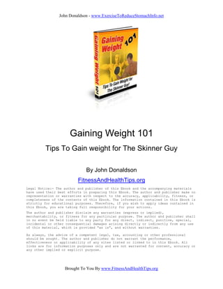 John Donaldson - www.ExerciseToReduceStomachInfo.net




                      Gaining Weight 101
         Tips To Gain weight for The Skinner Guy

                              By John Donaldson
                          FitnessAndHealthTips.org
Legal Notice:- The author and publisher of this Ebook and the accompanying materials
have used their best efforts in preparing this Ebook. The author and publisher make no
representation or warranties with respect to the accuracy, applicability, fitness, or
completeness of the contents of this Ebook. The information contained in this Ebook is
strictly for educational purposes. Therefore, if you wish to apply ideas contained in
this Ebook, you are taking full responsibility for your actions.
The author and publisher disclaim any warranties (express or implied),
merchantability, or fitness for any particular purpose. The author and publisher shall
in no event be held liable to any party for any direct, indirect, punitive, special,
incidental or other consequential damages arising directly or indirectly from any use
of this material, which is provided “as is”, and without warranties.

As always, the advice of a competent legal, tax, accounting or other professional
should be sought. The author and publisher do not warrant the performance,
effectiveness or applicability of any sites listed or linked to in this Ebook. All
links are for information purposes only and are not warranted for content, accuracy or
any other implied or explicit purpose.




                   Brought To You By www.FitnessAndHealthTips.org
 