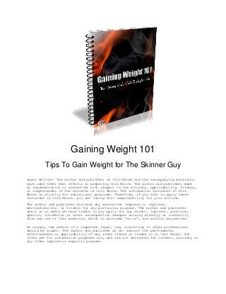Gaining Weight 101
Tips To Gain Weight for The Skinner Guy
Legal Notice:- The author and publisher of this Ebook and the accompanying materials
have used their best efforts in preparing this Ebook. The author and publisher make
no representation or warranties with respect to the accuracy, applicability, fitness,
or completeness of the contents of this Ebook. The information contained in this
Ebook is strictly for educational purposes. Therefore, if you wish to apply ideas
contained in this Ebook, you are taking full responsibility for your actions.
The author and publisher disclaim any warranties (express or implied),
merchantability, or fitness for any particular purpose. The author and publisher
shall in no event be held liable to any party for any direct, indirect, punitive,
special, incidental or other consequential damages arising directly or indirectly
from any use of this material, which is provided “as is”, and without warranties.
As always, the advice of a competent legal, tax, accounting or other professional
should be sought. The author and publisher do not warrant the performance,
effectiveness or applicability of any sites listed or linked to in this Ebook. All
links are for information purposes only and are not warranted for content, accuracy or
any other implied or explicit purpose.
 