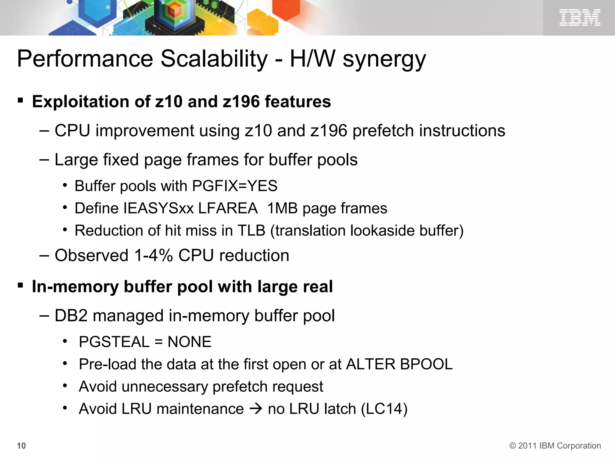 Performance Scalability - H/W synergy
 Exploitation of z10 and z196 features
     – CPU improvement using z10 and z196 prefetch instructions
     – Large fixed page frames for buffer pools
       • Buffer pools with PGFIX=YES
       • Define IEASYSxx LFAREA 1MB page frames
       • Reduction of hit miss in TLB (translation lookaside buffer)
     – Observed 1-4% CPU reduction
 In-memory buffer pool with large real
     – DB2 managed in-memory buffer pool
       •   PGSTEAL = NONE
       •   Pre-load the data at the first open or at ALTER BPOOL
       •   Avoid unnecessary prefetch request
       •   Avoid LRU maintenance  no LRU latch (LC14)

10                                                                     © 2011 IBM Corporation
 