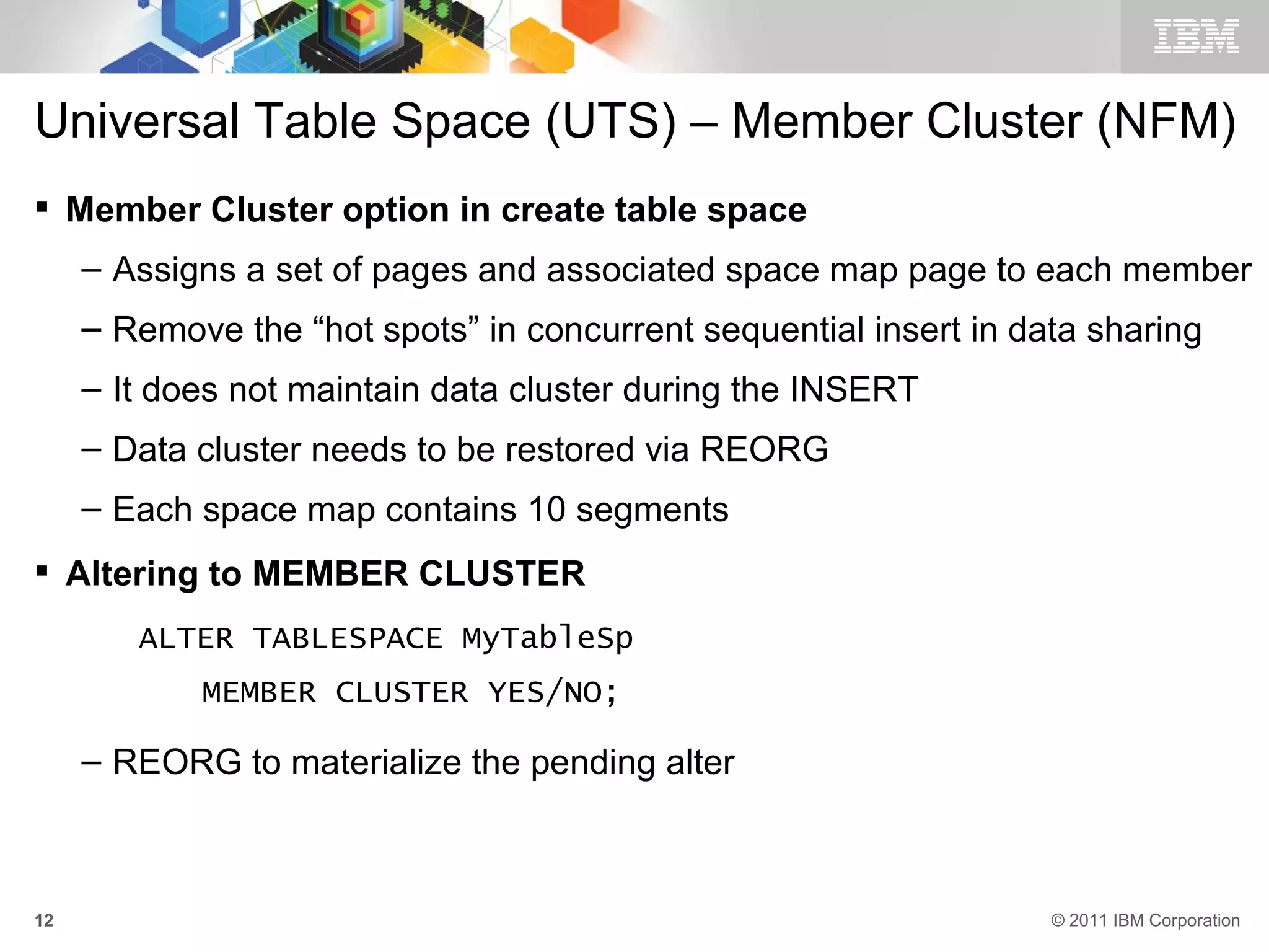 Universal Table Space (UTS) – Member Cluster (NFM)
 Member Cluster option in create table space
     – Assigns a set of pages and associated space map page to each member
     – Remove the “hot spots” in concurrent sequential insert in data sharing
     – It does not maintain data cluster during the INSERT
     – Data cluster needs to be restored via REORG
     – Each space map contains 10 segments
 Altering to MEMBER CLUSTER
        ALTER TABLESPACE MyTableSp
            MEMBER CLUSTER YES/NO;

     – REORG to materialize the pending alter



12                                                                 © 2011 IBM Corporation
 