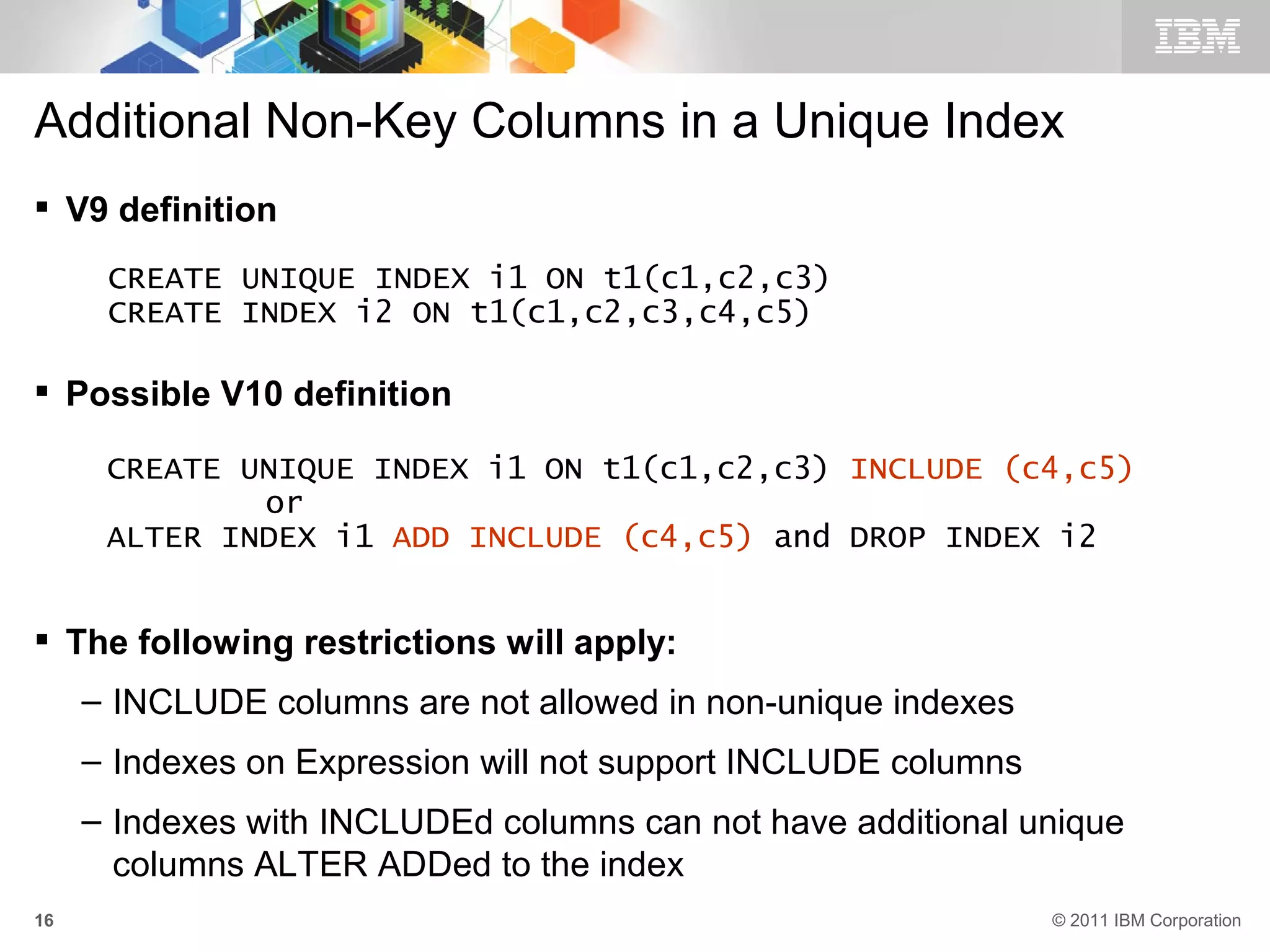 Additional Non-Key Columns in a Unique Index
 V9 definition
      CREATE UNIQUE INDEX i1 ON t1(c1,c2,c3)
      CREATE INDEX i2 ON t1(c1,c2,c3,c4,c5)

 Possible V10 definition

      CREATE UNIQUE INDEX i1 ON t1(c1,c2,c3) INCLUDE (c4,c5)
              or
      ALTER INDEX i1 ADD INCLUDE (c4,c5) and DROP INDEX i2


 The following restrictions will apply:
     – INCLUDE columns are not allowed in non-unique indexes
     – Indexes on Expression will not support INCLUDE columns
     – Indexes with INCLUDEd columns can not have additional unique
       columns ALTER ADDed to the index
16                                                              © 2011 IBM Corporation
 
