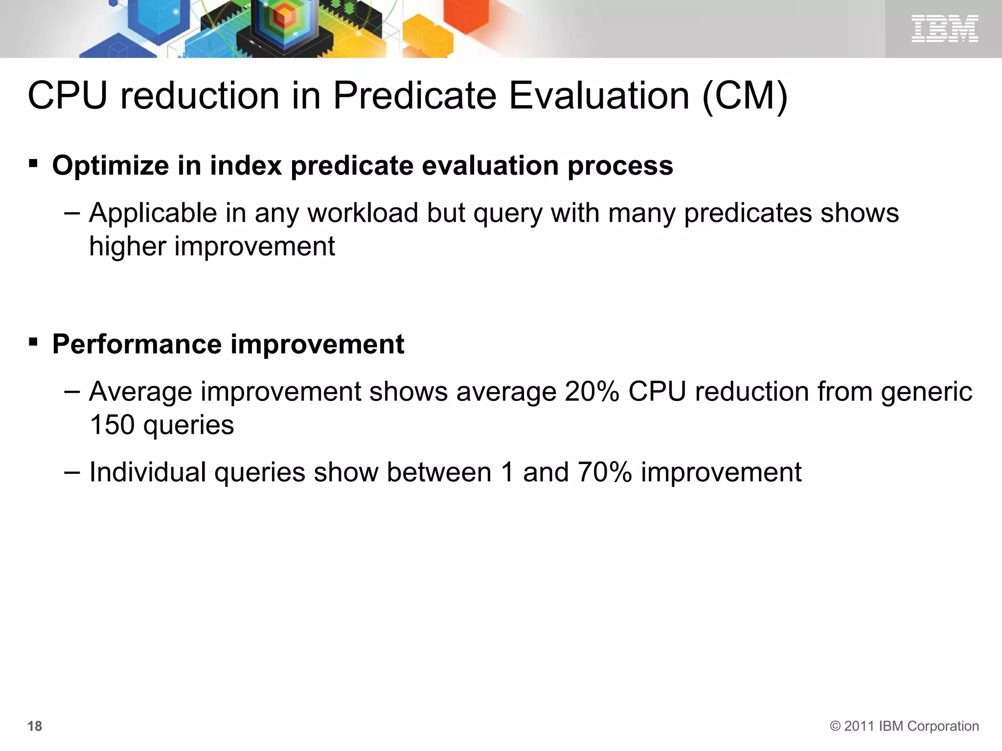 CPU reduction in Predicate Evaluation (CM)
 Optimize in index predicate evaluation process
     – Applicable in any workload but query with many predicates shows
       higher improvement


 Performance improvement
     – Average improvement shows average 20% CPU reduction from generic
       150 queries
     – Individual queries show between 1 and 70% improvement




18                                                              © 2011 IBM Corporation
 