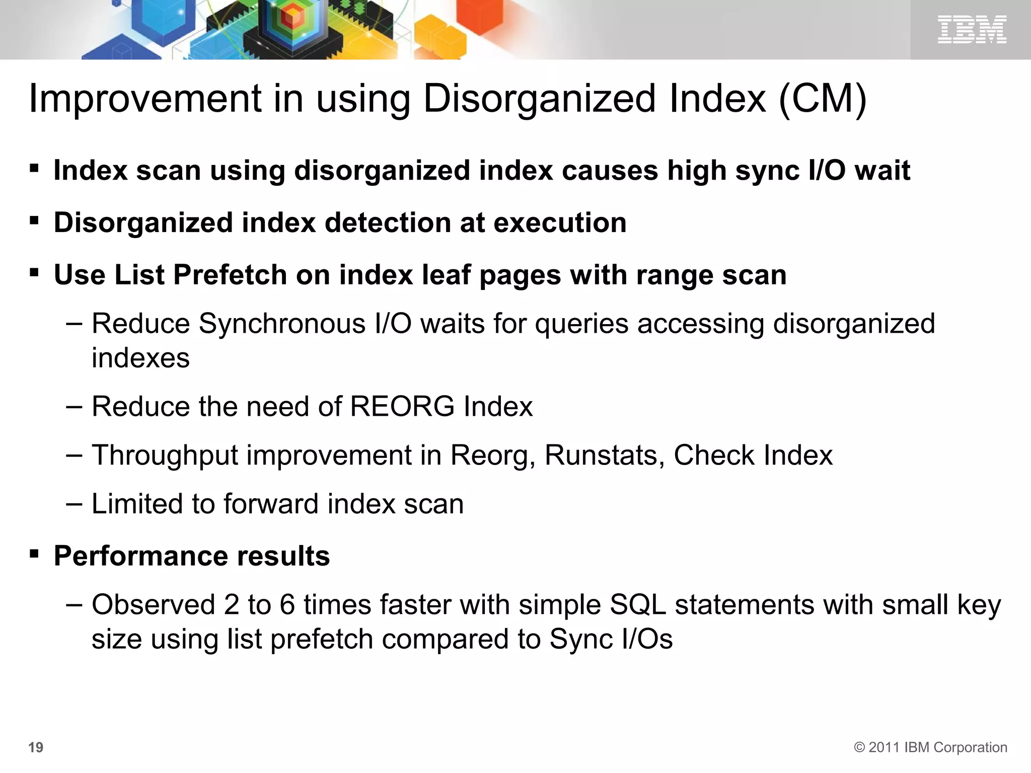 Improvement in using Disorganized Index (CM)
 Index scan using disorganized index causes high sync I/O wait
 Disorganized index detection at execution
 Use List Prefetch on index leaf pages with range scan
     – Reduce Synchronous I/O waits for queries accessing disorganized
       indexes
     – Reduce the need of REORG Index
     – Throughput improvement in Reorg, Runstats, Check Index
     – Limited to forward index scan
 Performance results
     – Observed 2 to 6 times faster with simple SQL statements with small key
       size using list prefetch compared to Sync I/Os


19                                                               © 2011 IBM Corporation
 