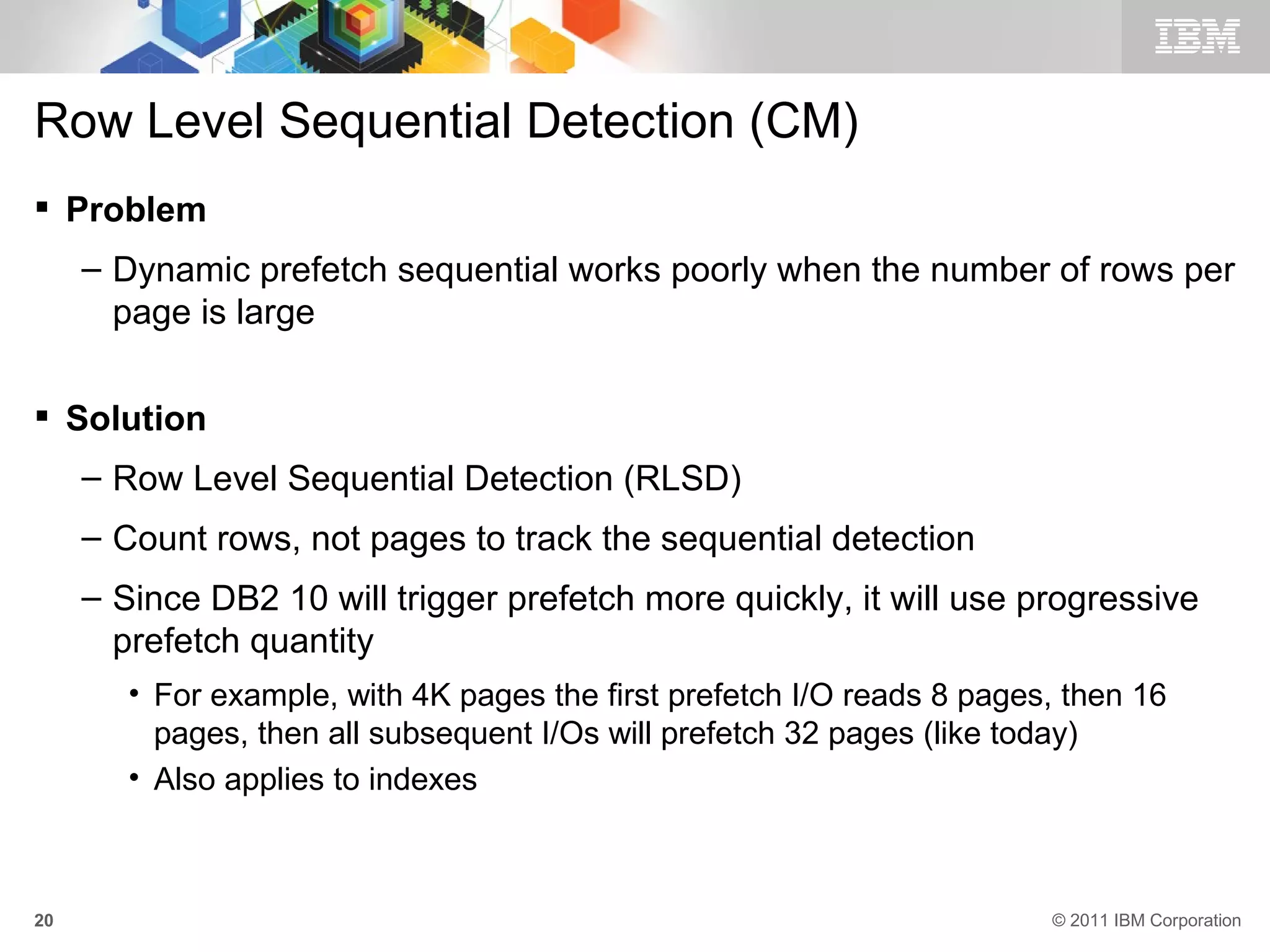 Row Level Sequential Detection (CM)
 Problem
     – Dynamic prefetch sequential works poorly when the number of rows per
       page is large

 Solution
     – Row Level Sequential Detection (RLSD)
     – Count rows, not pages to track the sequential detection
     – Since DB2 10 will trigger prefetch more quickly, it will use progressive
       prefetch quantity
        • For example, with 4K pages the first prefetch I/O reads 8 pages, then 16
          pages, then all subsequent I/Os will prefetch 32 pages (like today)
        • Also applies to indexes



20                                                                       © 2011 IBM Corporation
 
