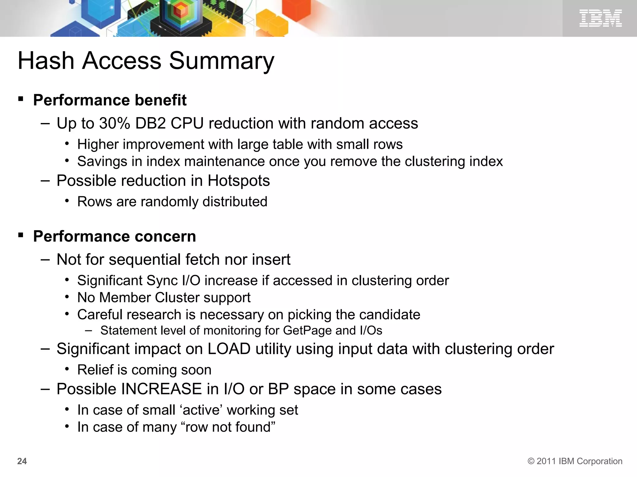 Hash Access Summary
 Performance benefit
   – Up to 30% DB2 CPU reduction with random access
        • Higher improvement with large table with small rows
        • Savings in index maintenance once you remove the clustering index
     – Possible reduction in Hotspots
        • Rows are randomly distributed

 Performance concern
   – Not for sequential fetch nor insert
        • Significant Sync I/O increase if accessed in clustering order
        • No Member Cluster support
        • Careful research is necessary on picking the candidate
           – Statement level of monitoring for GetPage and I/Os
     – Significant impact on LOAD utility using input data with clustering order
        • Relief is coming soon
     – Possible INCREASE in I/O or BP space in some cases
        • In case of small ‘active’ working set
        • In case of many “row not found”

24                                                                            © 2011 IBM Corporation
 