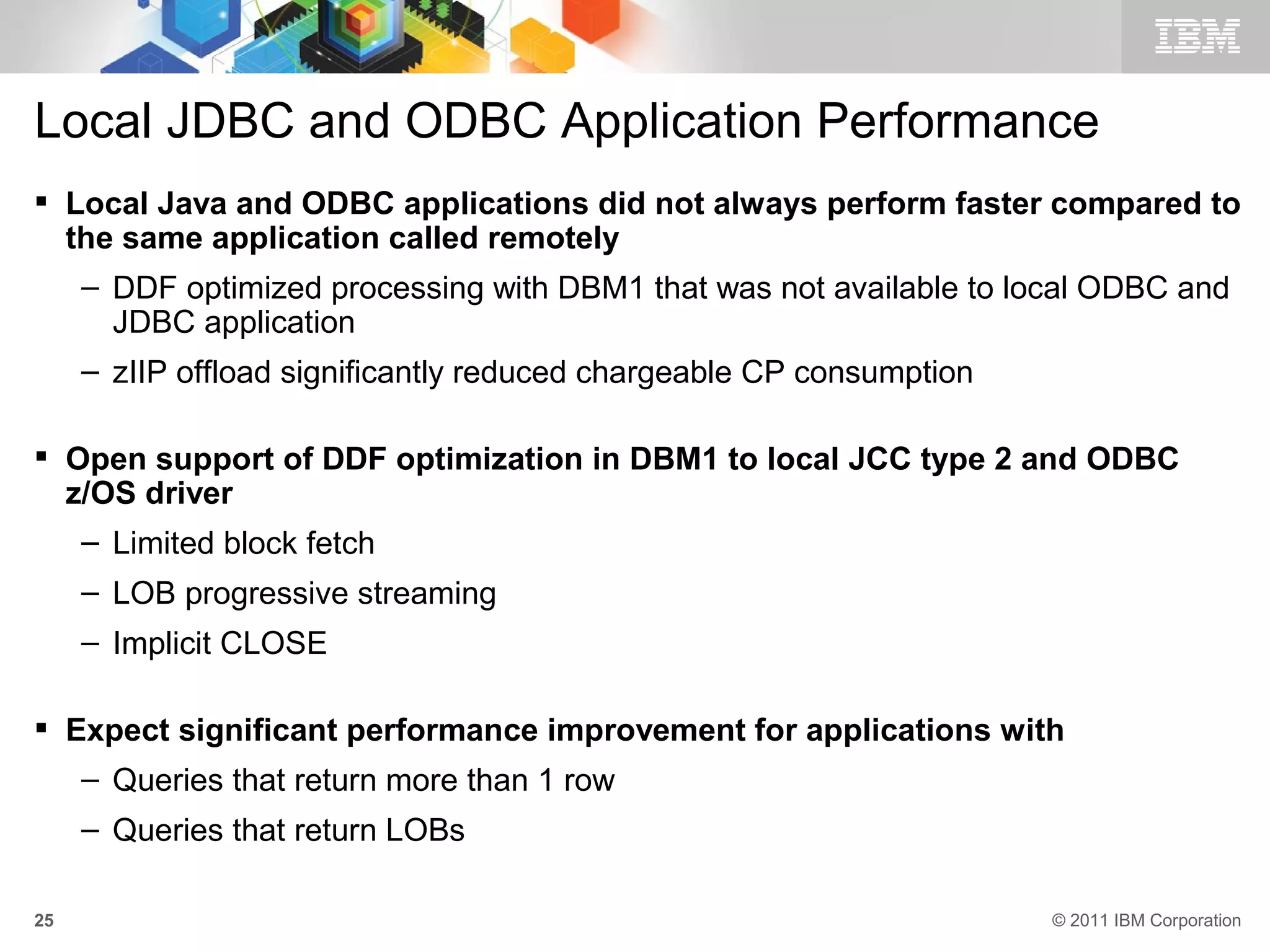 Local JDBC and ODBC Application Performance
 Local Java and ODBC applications did not always perform faster compared to
  the same application called remotely
     – DDF optimized processing with DBM1 that was not available to local ODBC and
       JDBC application
     – zIIP offload significantly reduced chargeable CP consumption

 Open support of DDF optimization in DBM1 to local JCC type 2 and ODBC
  z/OS driver
     – Limited block fetch
     – LOB progressive streaming
     – Implicit CLOSE

 Expect significant performance improvement for applications with
     – Queries that return more than 1 row
     – Queries that return LOBs

25                                                                    © 2011 IBM Corporation
 
