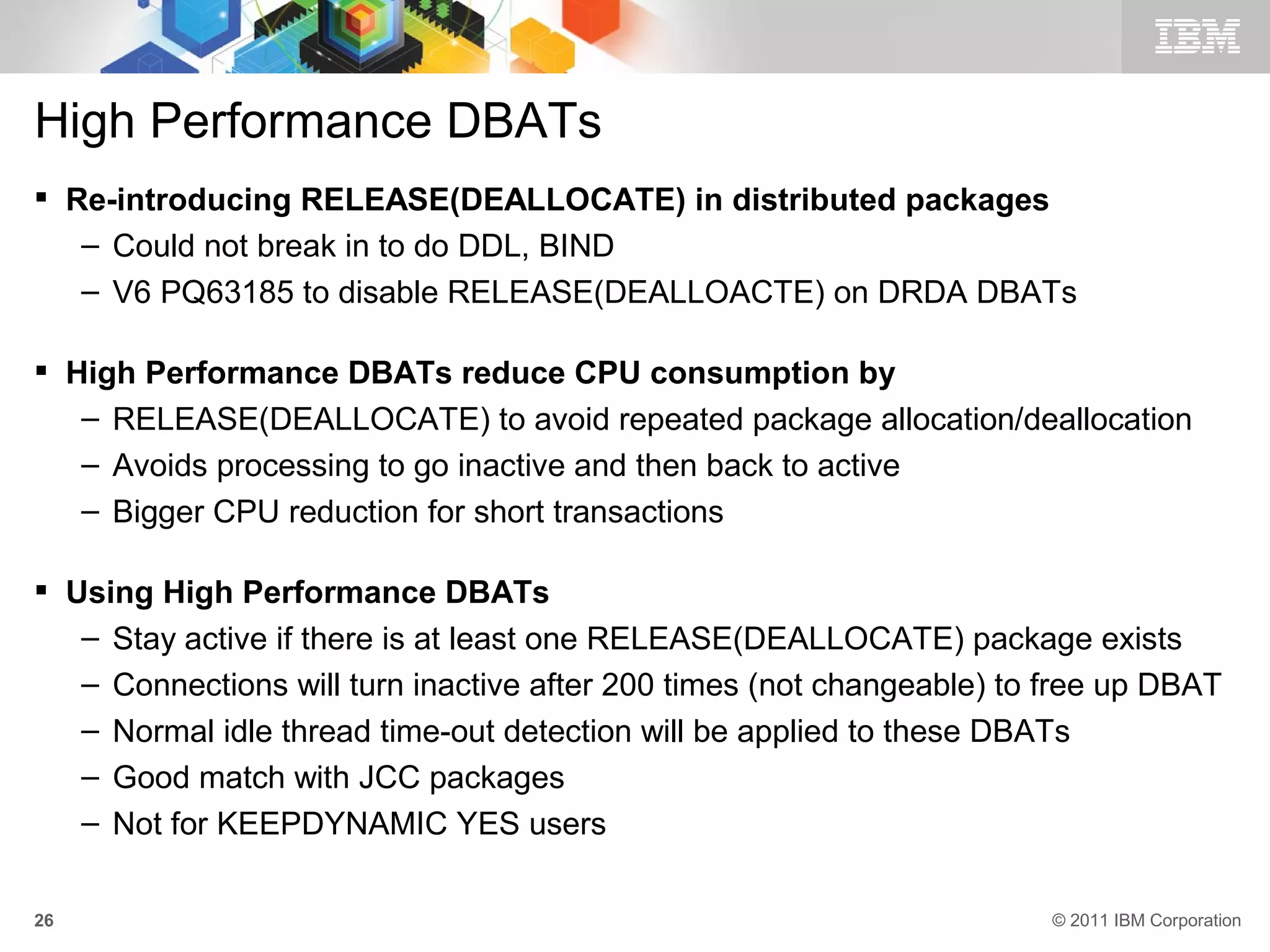 High Performance DBATs
 Re-introducing RELEASE(DEALLOCATE) in distributed packages
   – Could not break in to do DDL, BIND
   – V6 PQ63185 to disable RELEASE(DEALLOACTE) on DRDA DBATs

 High Performance DBATs reduce CPU consumption by
   – RELEASE(DEALLOCATE) to avoid repeated package allocation/deallocation
   – Avoids processing to go inactive and then back to active
   – Bigger CPU reduction for short transactions

 Using High Performance DBATs
   – Stay active if there is at least one RELEASE(DEALLOCATE) package exists
   – Connections will turn inactive after 200 times (not changeable) to free up DBAT
   – Normal idle thread time-out detection will be applied to these DBATs
   – Good match with JCC packages
   – Not for KEEPDYNAMIC YES users

26                                                                      © 2011 IBM Corporation
 