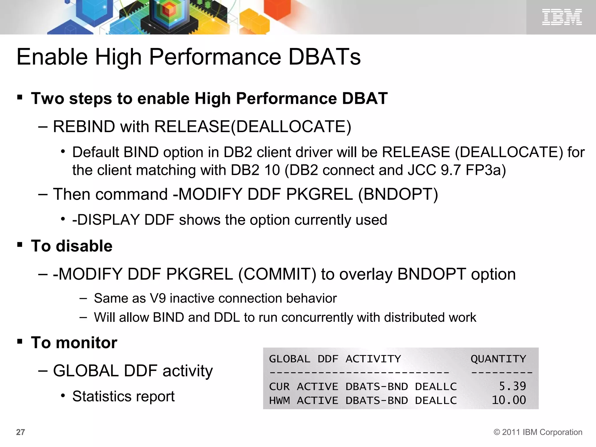Enable High Performance DBATs
 Two steps to enable High Performance DBAT
     – REBIND with RELEASE(DEALLOCATE)
       • Default BIND option in DB2 client driver will be RELEASE (DEALLOCATE) for
         the client matching with DB2 10 (DB2 connect and JCC 9.7 FP3a)
     – Then command -MODIFY DDF PKGREL (BNDOPT)
       • -DISPLAY DDF shows the option currently used
 To disable
     – -MODIFY DDF PKGREL (COMMIT) to overlay BNDOPT option
          – Same as V9 inactive connection behavior
          – Will allow BIND and DDL to run concurrently with distributed work
 To monitor
                                         GLOBAL DDF ACTIVITY                QUANTITY
     – GLOBAL DDF activity               --------------------------         ---------
                                         CUR ACTIVE DBATS-BND DEALLC            5.39
       • Statistics report               HWM ACTIVE DBATS-BND DEALLC           10.00

27                                                                              © 2011 IBM Corporation
 