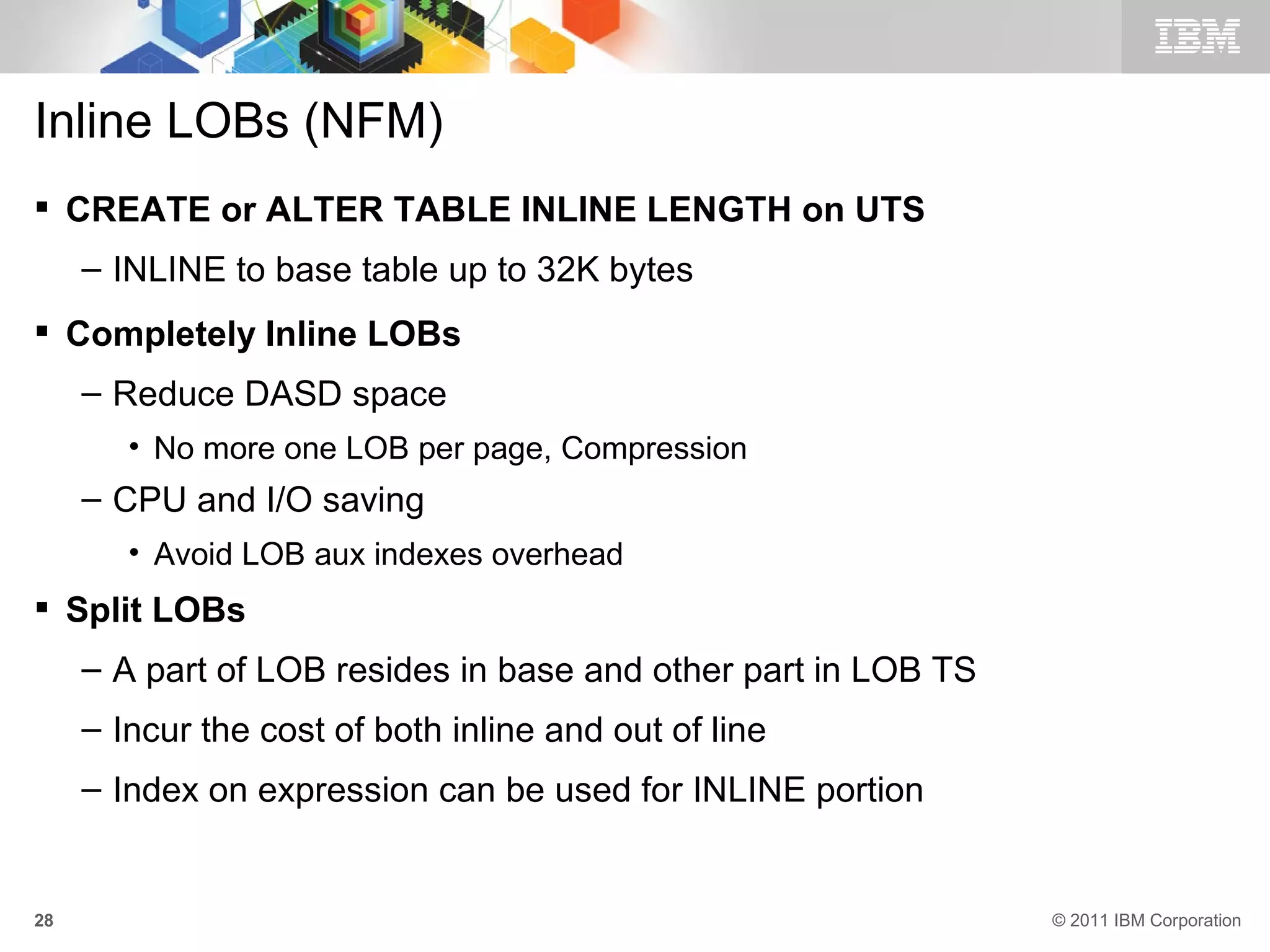 Inline LOBs (NFM)
 CREATE or ALTER TABLE INLINE LENGTH on UTS
     – INLINE to base table up to 32K bytes
 Completely Inline LOBs
     – Reduce DASD space
        • No more one LOB per page, Compression
     – CPU and I/O saving
        • Avoid LOB aux indexes overhead
 Split LOBs
     – A part of LOB resides in base and other part in LOB TS
     – Incur the cost of both inline and out of line
     – Index on expression can be used for INLINE portion


28                                                              © 2011 IBM Corporation
 