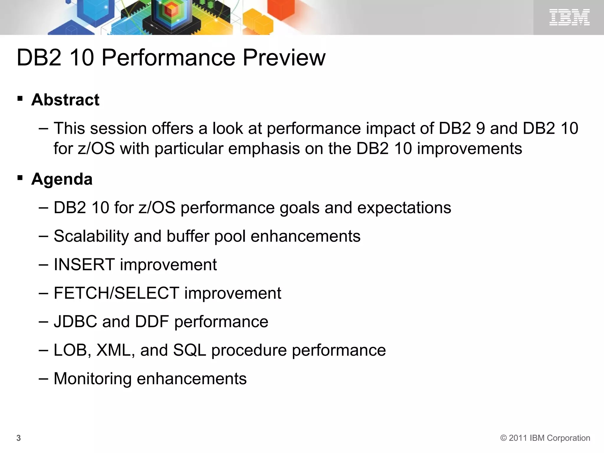 DB2 10 Performance Preview
 Abstract
    – This session offers a look at performance impact of DB2 9 and DB2 10
      for z/OS with particular emphasis on the DB2 10 improvements
 Agenda
    – DB2 10 for z/OS performance goals and expectations
    – Scalability and buffer pool enhancements
    – INSERT improvement
    – FETCH/SELECT improvement
    – JDBC and DDF performance
    – LOB, XML, and SQL procedure performance
    – Monitoring enhancements


3                                                              © 2011 IBM Corporation
 