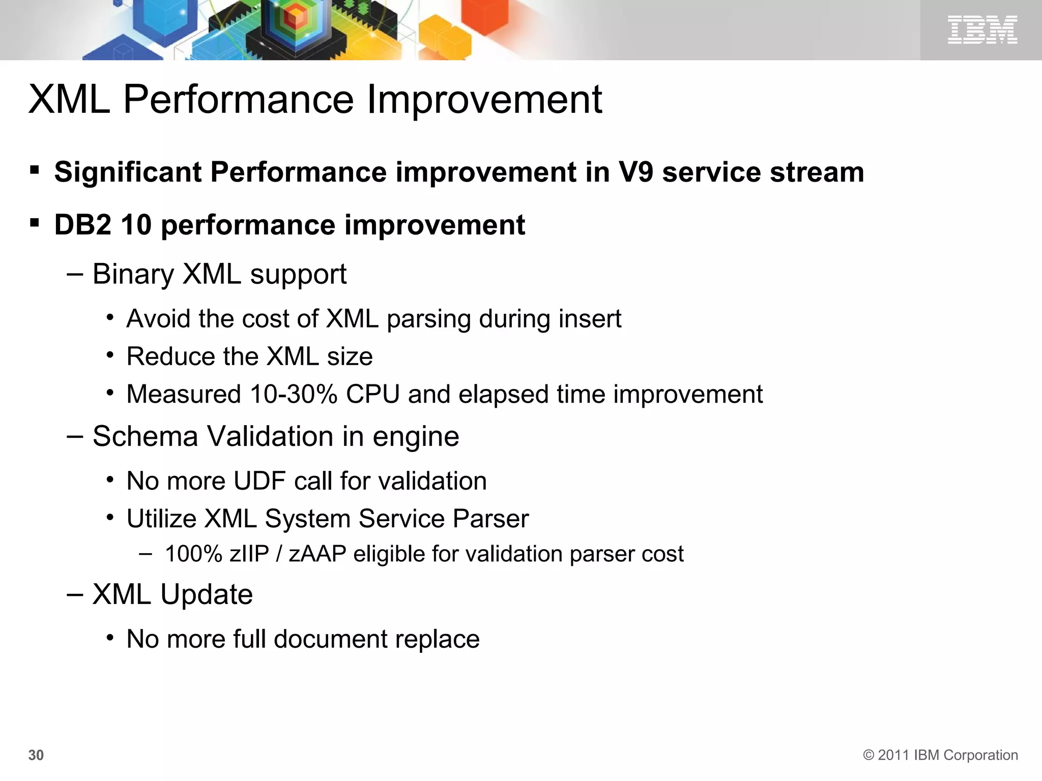 XML Performance Improvement
 Significant Performance improvement in V9 service stream
 DB2 10 performance improvement
     – Binary XML support
       • Avoid the cost of XML parsing during insert
       • Reduce the XML size
       • Measured 10-30% CPU and elapsed time improvement
     – Schema Validation in engine
       • No more UDF call for validation
       • Utilize XML System Service Parser
          – 100% zIIP / zAAP eligible for validation parser cost
     – XML Update
       • No more full document replace



30                                                                 © 2011 IBM Corporation
 