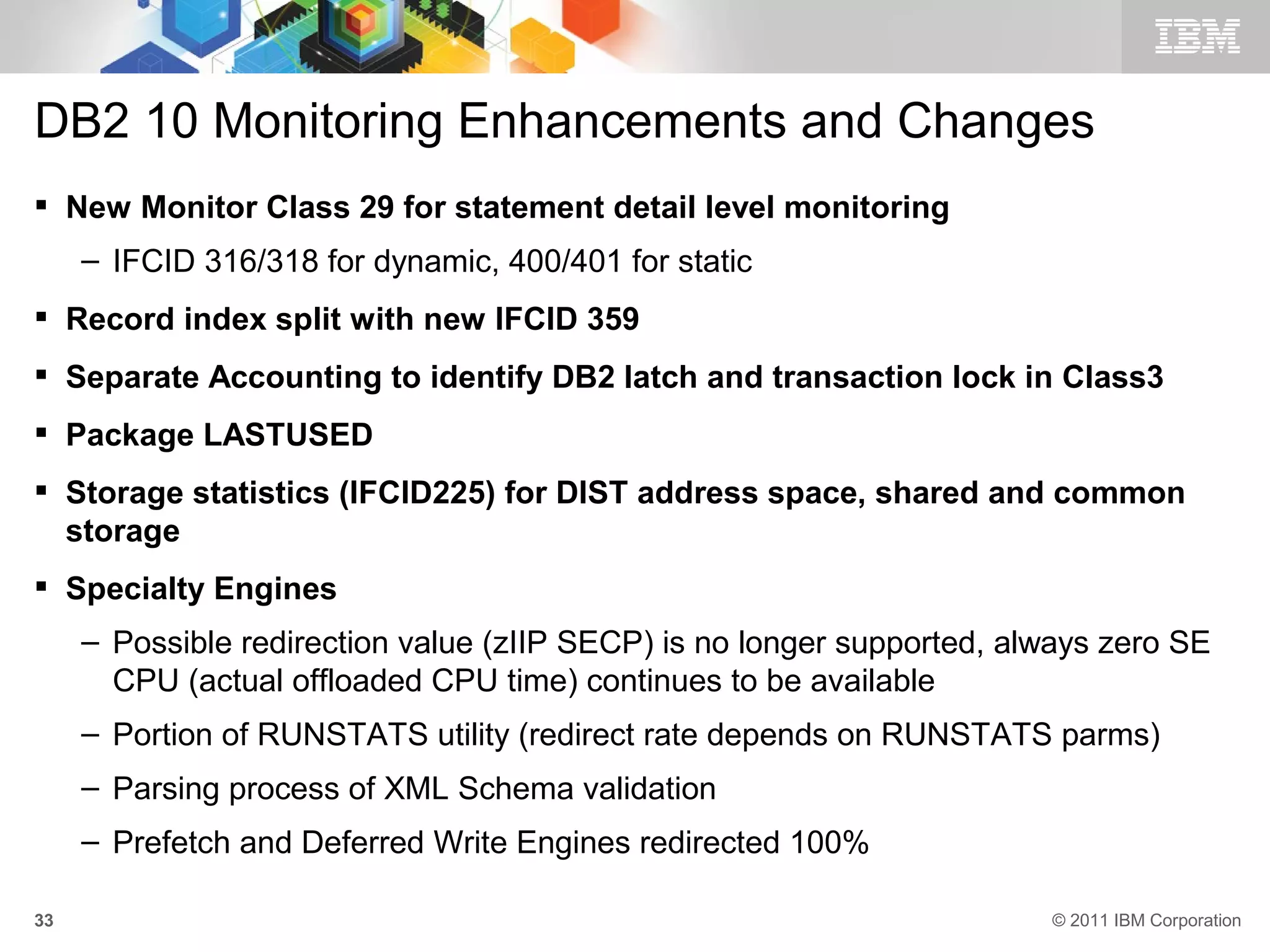 DB2 10 Monitoring Enhancements and Changes
 New Monitor Class 29 for statement detail level monitoring
     – IFCID 316/318 for dynamic, 400/401 for static
 Record index split with new IFCID 359
 Separate Accounting to identify DB2 latch and transaction lock in Class3
 Package LASTUSED
 Storage statistics (IFCID225) for DIST address space, shared and common
  storage
 Specialty Engines
     – Possible redirection value (zIIP SECP) is no longer supported, always zero SE
       CPU (actual offloaded CPU time) continues to be available
     – Portion of RUNSTATS utility (redirect rate depends on RUNSTATS parms)
     – Parsing process of XML Schema validation
     – Prefetch and Deferred Write Engines redirected 100%

33                                                                      © 2011 IBM Corporation
 
