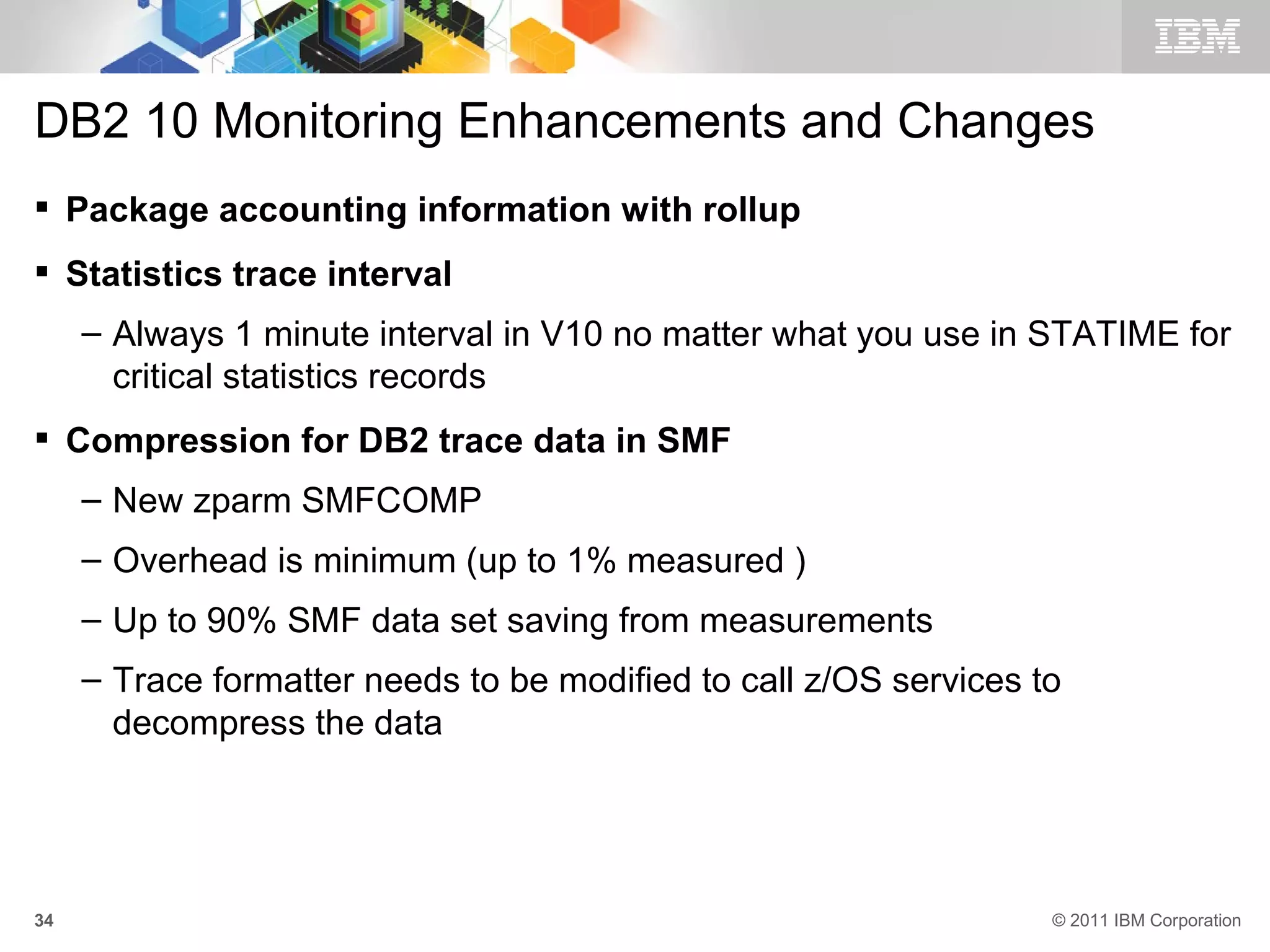 DB2 10 Monitoring Enhancements and Changes
 Package accounting information with rollup
 Statistics trace interval
     – Always 1 minute interval in V10 no matter what you use in STATIME for
       critical statistics records
 Compression for DB2 trace data in SMF
     – New zparm SMFCOMP
     – Overhead is minimum (up to 1% measured )
     – Up to 90% SMF data set saving from measurements
     – Trace formatter needs to be modified to call z/OS services to
       decompress the data




34                                                                 © 2011 IBM Corporation
 
