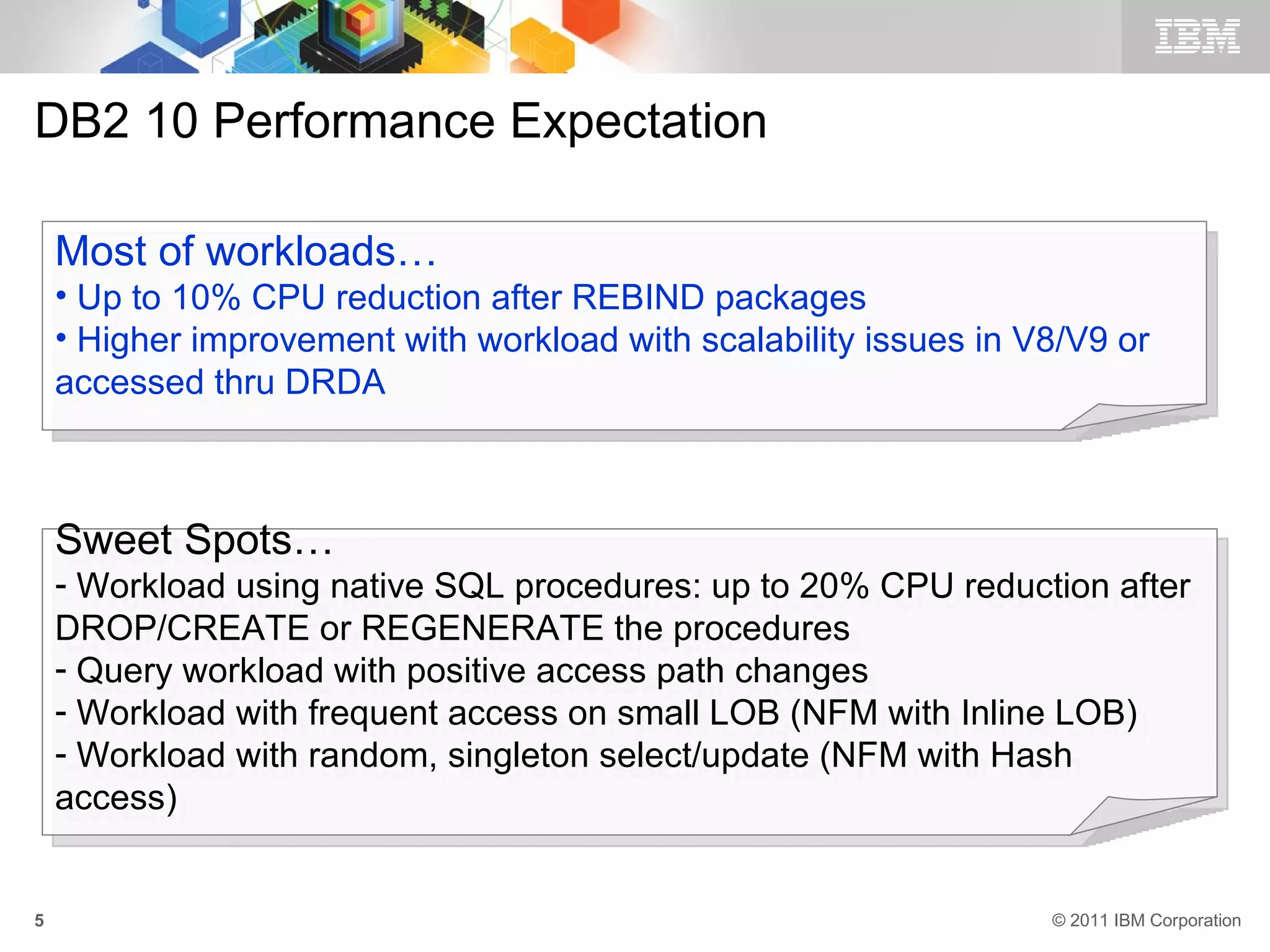 DB2 10 Performance Expectation

    Most of workloads…
    • Up to 10% CPU reduction after REBIND packages
    • Higher improvement with workload with scalability issues in V8/V9 or
    accessed thru DRDA



    Sweet Spots…
    - Workload using native SQL procedures: up to 20% CPU reduction after
    DROP/CREATE or REGENERATE the procedures
    - Query workload with positive access path changes
    - Workload with frequent access on small LOB (NFM with Inline LOB)
    - Workload with random, singleton select/update (NFM with Hash
    access)


5                                                                  © 2011 IBM Corporation
 
