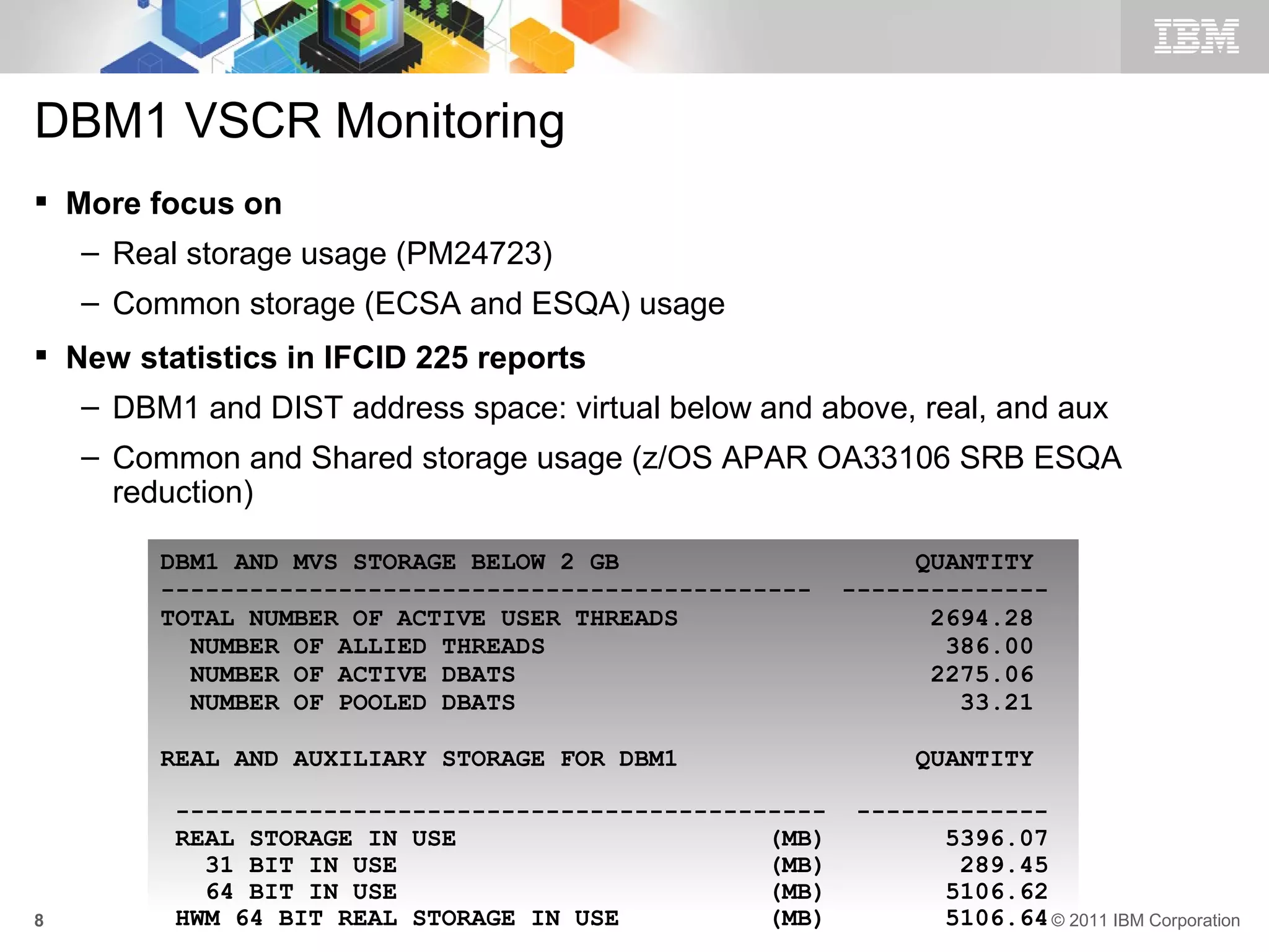 DBM1 VSCR Monitoring
 More focus on
    – Real storage usage (PM24723)
    – Common storage (ECSA and ESQA) usage
 New statistics in IFCID 225 reports
    – DBM1 and DIST address space: virtual below and above, real, and aux
    – Common and Shared storage usage (z/OS APAR OA33106 SRB ESQA
      reduction)

         DBM1 AND MVS STORAGE BELOW 2 GB                      QUANTITY
         --------------------------------------------    --------------
         TOTAL NUMBER OF ACTIVE USER THREADS                   2694.28
           NUMBER OF ALLIED THREADS                             386.00
           NUMBER OF ACTIVE DBATS                              2275.06
           NUMBER OF POOLED DBATS                                33.21

         REAL AND AUXILIARY STORAGE FOR DBM1                  QUANTITY

          --------------------------------------------   -------------
          REAL STORAGE IN USE                     (MB)         5396.07
            31 BIT IN USE                         (MB)          289.45
            64 BIT IN USE                         (MB)         5106.62
8         HWM 64 BIT REAL STORAGE IN USE          (MB)         5106.64 © 2011 IBM Corporation
 