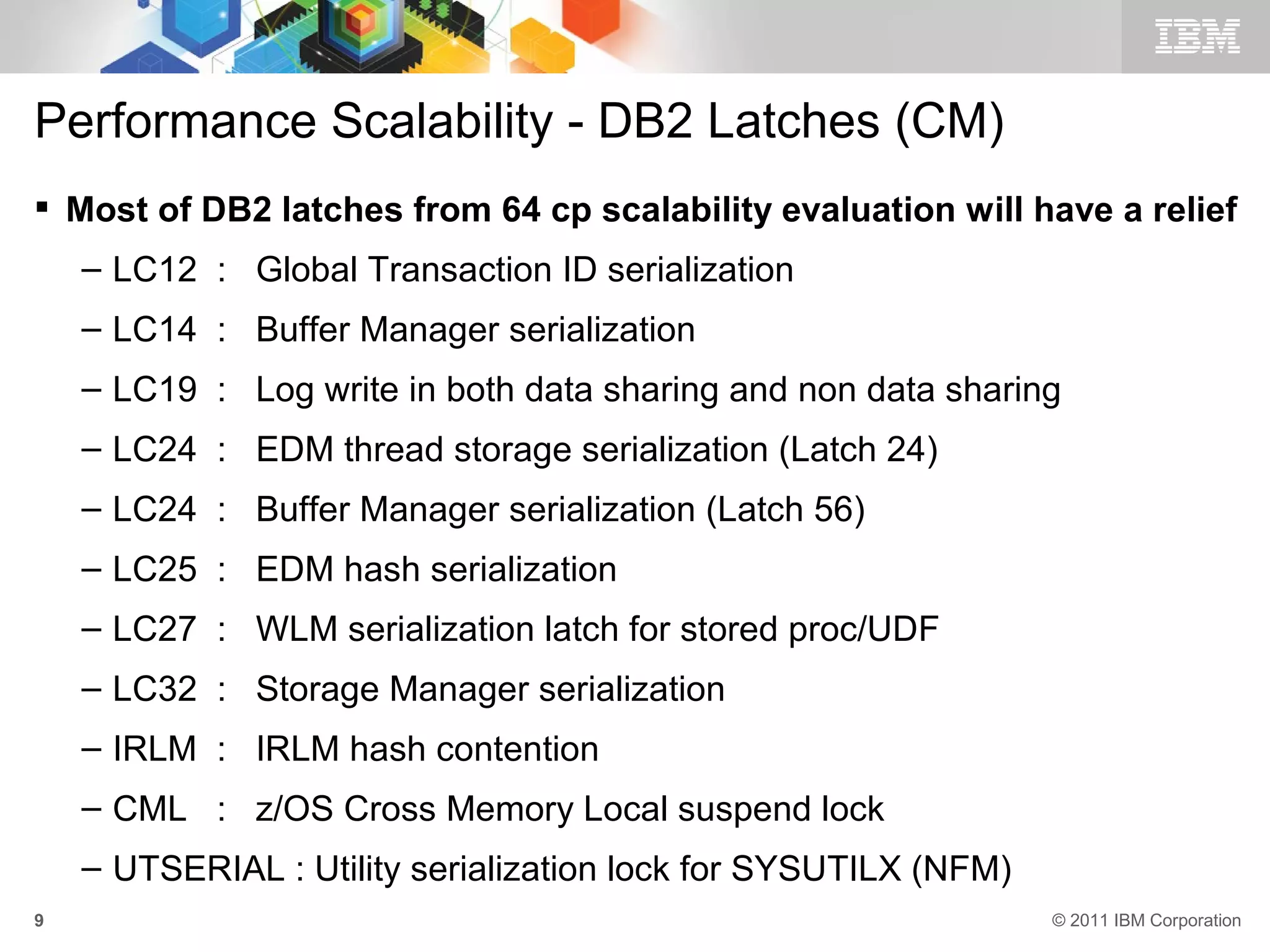 Performance Scalability - DB2 Latches (CM)
 Most of DB2 latches from 64 cp scalability evaluation will have a relief
    – LC12 : Global Transaction ID serialization
    – LC14 : Buffer Manager serialization
    – LC19 : Log write in both data sharing and non data sharing
    – LC24 : EDM thread storage serialization (Latch 24)
    – LC24 : Buffer Manager serialization (Latch 56)
    – LC25 : EDM hash serialization
    – LC27 : WLM serialization latch for stored proc/UDF
    – LC32 : Storage Manager serialization
    – IRLM : IRLM hash contention
    – CML : z/OS Cross Memory Local suspend lock
    – UTSERIAL : Utility serialization lock for SYSUTILX (NFM)
9                                                                © 2011 IBM Corporation
 