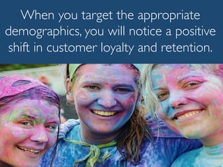 When you target the appropriate
demographics, you will notice a positive
shift in customer loyalty and retention.
 