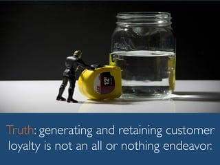 Truth: generating and retaining customer
loyalty is not an all or nothing endeavor.
 