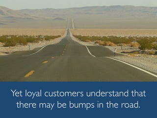 Yet loyal customers understand that
there may be bumps in the road.
 