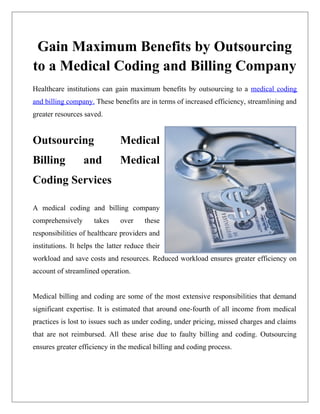 Gain Maximum Benefits by Outsourcing
to a Medical Coding and Billing Company
Healthcare institutions can gain maximum benefits by outsourcing to a medical coding
and billing company. These benefits are in terms of increased efficiency, streamlining and
greater resources saved.


Outsourcing                    Medical
Billing           and          Medical
Coding Services

A medical coding and billing company
comprehensively       takes    over     these
responsibilities of healthcare providers and
institutions. It helps the latter reduce their
workload and save costs and resources. Reduced workload ensures greater efficiency on
account of streamlined operation.


Medical billing and coding are some of the most extensive responsibilities that demand
significant expertise. It is estimated that around one-fourth of all income from medical
practices is lost to issues such as under coding, under pricing, missed charges and claims
that are not reimbursed. All these arise due to faulty billing and coding. Outsourcing
ensures greater efficiency in the medical billing and coding process.
 