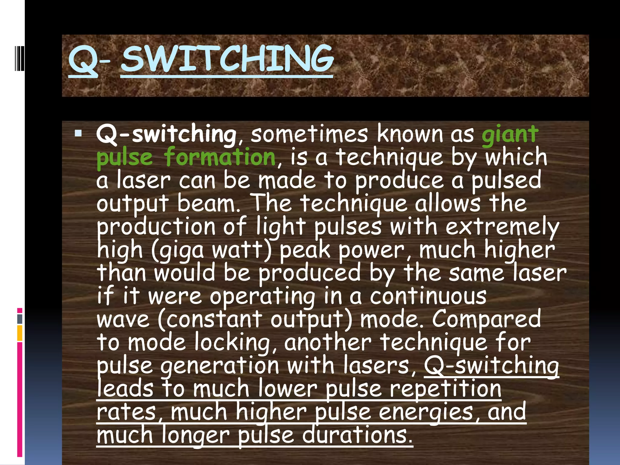 Q- SWITCHING
 Q-switching, sometimes known as giant
pulse formation, is a technique by which
a laser can be made to produce a pulsed
output beam. The technique allows the
production of light pulses with extremely
high (giga watt) peak power, much higher
than would be produced by the same laser
if it were operating in a continuous
wave (constant output) mode. Compared
to mode locking, another technique for
pulse generation with lasers, Q-switching
leads to much lower pulse repetition
rates, much higher pulse energies, and
much longer pulse durations.
 