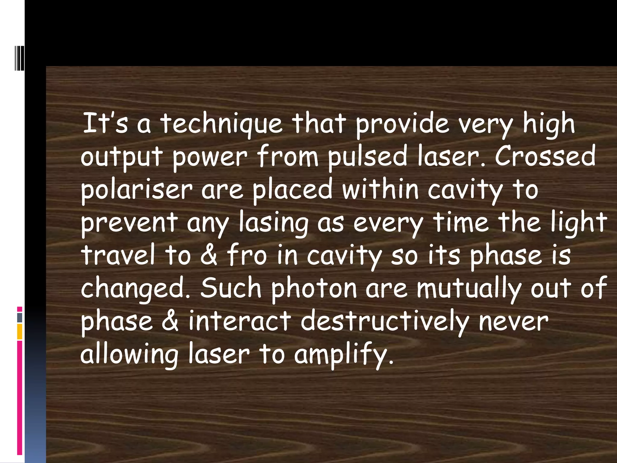 It’s a technique that provide very high
output power from pulsed laser. Crossed
polariser are placed within cavity to
prevent any lasing as every time the light
travel to & fro in cavity so its phase is
changed. Such photon are mutually out of
phase & interact destructively never
allowing laser to amplify.
 