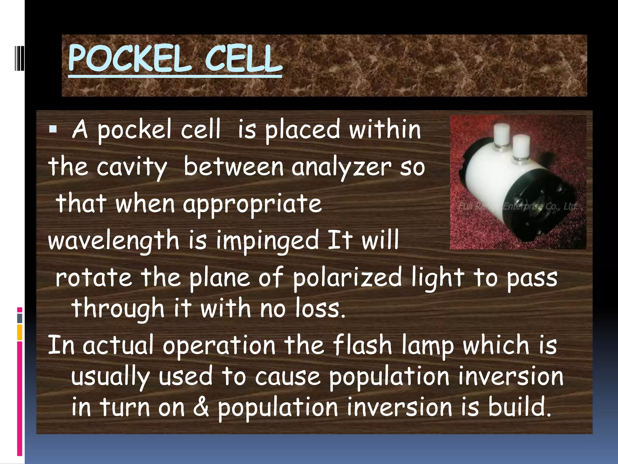 POCKEL CELL
 A pockel cell is placed within
the cavity between analyzer so
that when appropriate
wavelength is impinged It will
rotate the plane of polarized light to pass
through it with no loss.
In actual operation the flash lamp which is
usually used to cause population inversion
in turn on & population inversion is build.
 