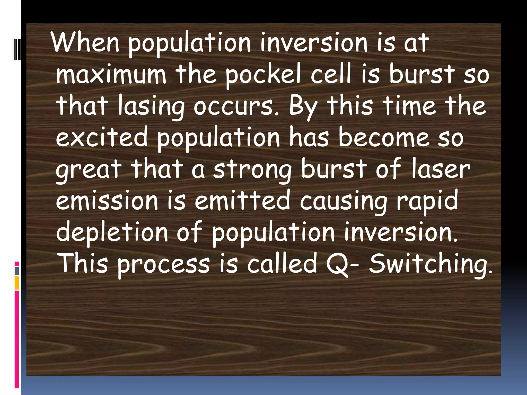 When population inversion is at
maximum the pockel cell is burst so
that lasing occurs. By this time the
excited population has become so
great that a strong burst of laser
emission is emitted causing rapid
depletion of population inversion.
This process is called Q- Switching.
 