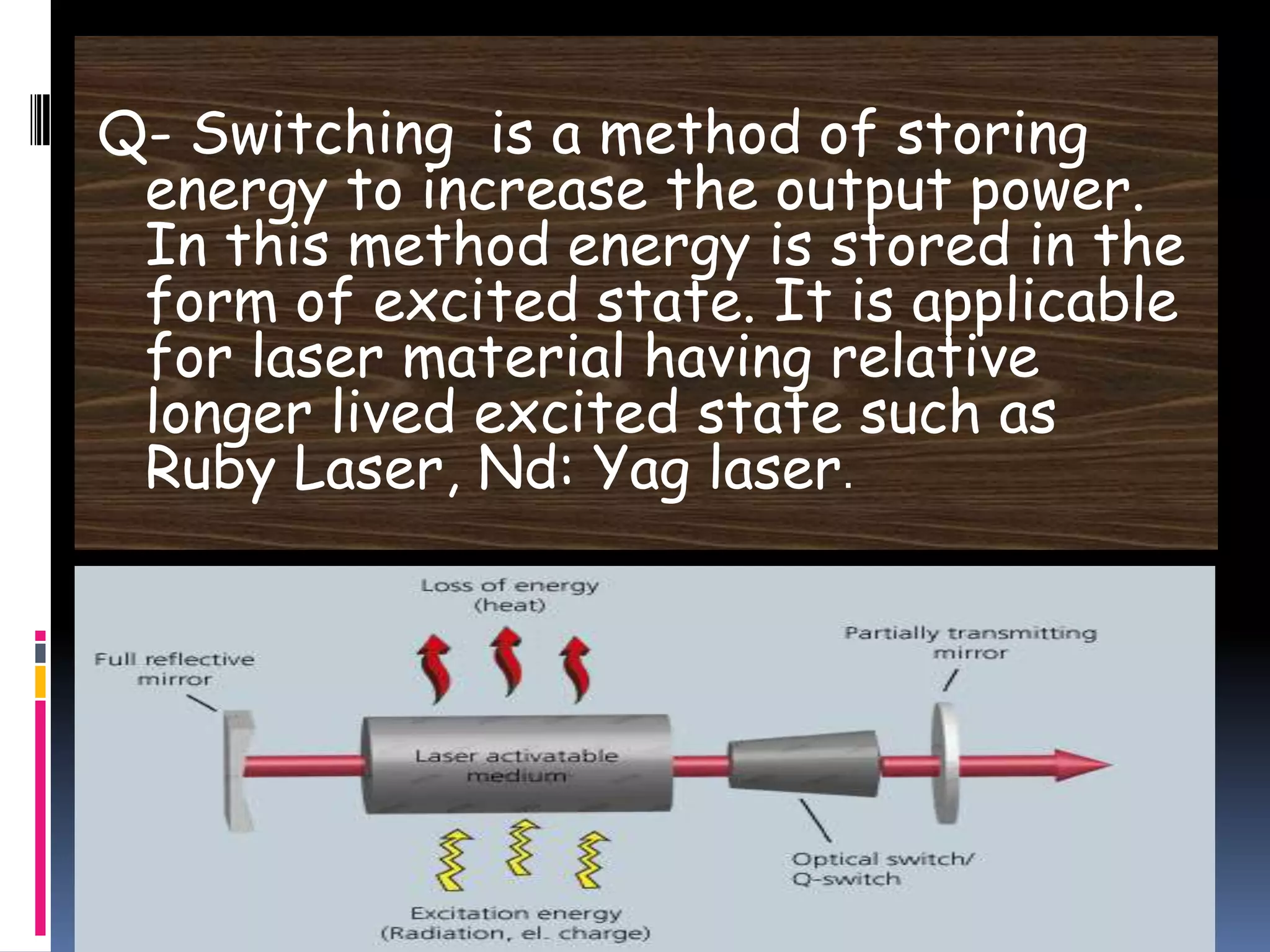 Q- Switching is a method of storing
energy to increase the output power.
In this method energy is stored in the
form of excited state. It is applicable
for laser material having relative
longer lived excited state such as
Ruby Laser, Nd: Yag laser.
 